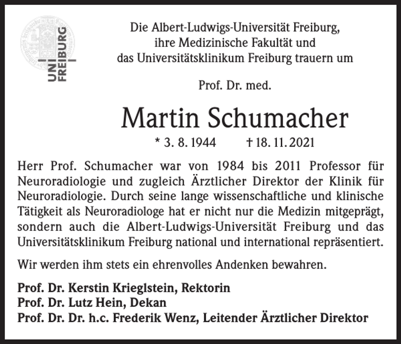 <p>Die Albert-Ludwigs-Universität Freiburg,<br />ihre Medizinische Fakultät und<br />das Universitätsklinikum Freiburg trauern um<br />Prof. Dr. med.</p><p>Martin Schumacher<br />* 3. 8. 1944</p><p>† 18. 11. 2021</p><p>Herr Prof. Schumacher war von 1984 bis 2011 Professor für<br />Neuroradiologie und zugleich Ärztlicher Direktor der Klinik für<br />Neuroradiologie. Durch seine lange wissenschaftliche und klinische<br />Tätigkeit als Neuroradiologe hat er nicht nur die Medizin mitgeprägt,<br />sondern auch die Albert-Ludwigs-Universität Freiburg und das<br />Universitätsklinikum Freiburg national und international repräsentiert.<br />Wir werden ihm stets ein ehrenvolles Andenken bewahren.<br />Prof. Dr. Kerstin Krieglstein, Rektorin<br />Prof. Dr. Lutz Hein, Dekan<br />Prof. Dr. Dr. h.c. Frederik Wenz, Leitender Ärztlicher Direktor</p>