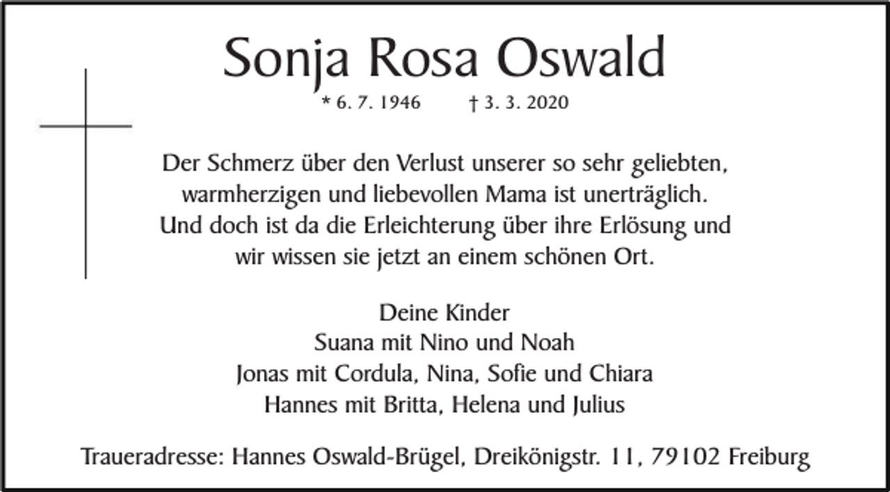 <p>Sonja Rosa Oswald<br />* 6. 7. 1946</p><p>† 3. 3. 2020</p><p>Der Schmerz über den Verlust unserer so sehr geliebten,<br />warmherzigen und liebevollen Mama ist unerträglich.<br />Und doch ist da die Erleichterung über ihre Erlösung und<br />wir wissen sie jetzt an einem schönen Ort.<br />Deine Kinder<br />Suana mit Nino und Noah<br />Jonas mit Cordula, Nina, Sofie und Chiara<br />Hannes mit Britta, Helena und Julius<br />Traueradresse: Hannes Oswald-Brügel, Dreikönigstr. 11, 79102 Freiburg</p>