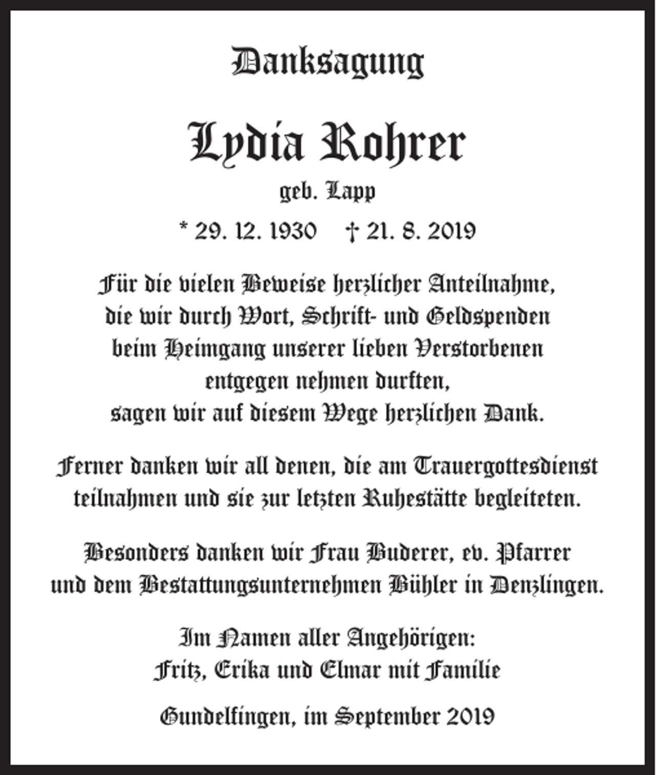 <p>Danksagung</p><p>Lydia Rohrer</p><p>geb. Lapp<br />* 29. 12. 1930 † 21. 8. 2019<br />Für die vielen Beweise herzlicher Anteilnahme,<br />die wir durch Wort, Schrift- und Geldspenden<br />beim Heimgang unserer lieben Verstorbenen<br />entgegen nehmen durften,<br />sagen wir auf diesem Wege herzlichen Dank.<br />Ferner danken wir all denen, die am Trauergottesdienst<br />teilnahmen und sie zur letzten Ruhestätte begleiteten.<br />Besonders danken wir Frau Buderer, ev. Pfarrer<br />und dem Bestattungsunternehmen Bühler in Denzlingen.<br />Im Namen aller Angehörigen:<br />Fritz, Erika und Elmar mit Familie<br />Gundelfingen, im September 2019</p>