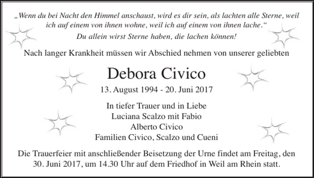 <p>„Wenn du bei Nacht den Himmel anschaust, wird es dir sein, als lachten alle Sterne, weil<br />ich auf einem von ihnen wohne, weil ich auf einem von ihnen lache.“<br />Du allein wirst Sterne haben, die lachen können!</p><p>Nach langer Krankheit müssen wir Abschied nehmen von unserer geliebten</p><p>Debora Civico<br />13. August 1994 - 20. Juni 2017<br />In tiefer Trauer und in Liebe<br />Luciana Scalzo mit Fabio<br />Alberto Civico<br />Familien Civico, Scalzo und Cueni<br />Die Trauerfeier mit anschließender Beisetzung der Urne findet am Freitag, den<br />30. Juni 2017, um 14.30 Uhr auf dem Friedhof in Weil am Rhein statt.</p>