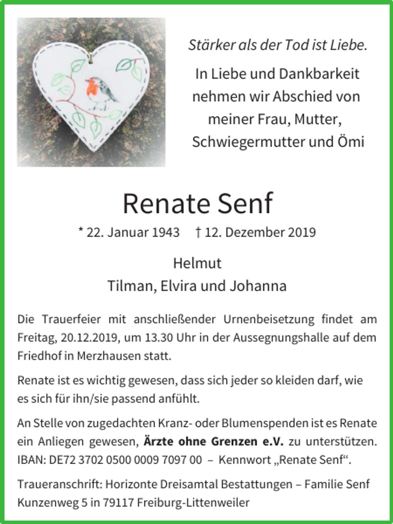 <p>Stärker als der Tod ist Liebe.<br />In Liebe und Dankbarkeit<br />nehmen wir Abschied von<br />meiner Frau, Mutter,<br />Schwiegermutter und Ömi</p><p>Renate Senf<br />* 22. Januar 1943</p><p>† 12. Dezember 2019</p><p>Helmut<br />Tilman, Elvira und Johanna<br />Die Trauerfeier mit anschließender Urnenbeisetzung findet am<br />Freitag, 20.12.2019, um 13.30 Uhr in der Aussegnungshalle auf dem<br />Friedhof in Merzhausen statt.<br />Renate ist es wichtig gewesen, dass sich jeder so kleiden darf, wie<br />es sich für ihn/sie passend anfühlt.<br />An Stelle von zugedachten Kranz- oder Blumenspenden ist es Renate<br />ein Anliegen gewesen, Ärzte ohne Grenzen e.V. zu unterstützen.<br />IBAN: DE72 3702 0509 7097 00 – Kennwort „Renate Senf“.<br />Traueranschrift: Horizonte Dreisamtal Bestattungen – Familie Senf<br />Kunzenweg 5 in 79117 Freiburg-Littenweiler</p>