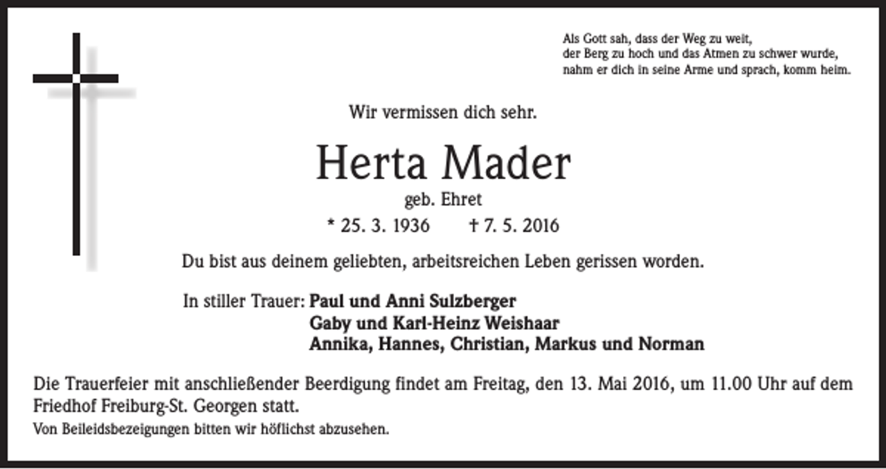 <p>Als Gott sah, dass der Weg zu weit,<br />der Berg zu hoch und das Atmen zu schwer wurde,<br />nahm er dich in seine Arme und sprach, komm heim.</p><p>Wir vermissen dich sehr.</p><p>Herta Mader<br />geb. Ehret<br />* 25. 3. 1936 † 7. 5. 2016</p><p>Du bist aus deinem geliebten, arbeitsreichen Leben gerissen worden.<br />In stiller Trauer: Paul und Anni Sulzberger<br />Gaby und Karl-Heinz Weishaar<br />Annika, Hannes, Christian, Markus und Norman<br />Die Trauerfeier mit anschließender Beerdigung findet am Freitag, den 13. Mai 2016, um 11.00 Uhr auf dem<br />Friedhof Freiburg-St. Georgen statt.<br />Von Beileidsbezeigungen bitten wir höflichst abzusehen.</p>