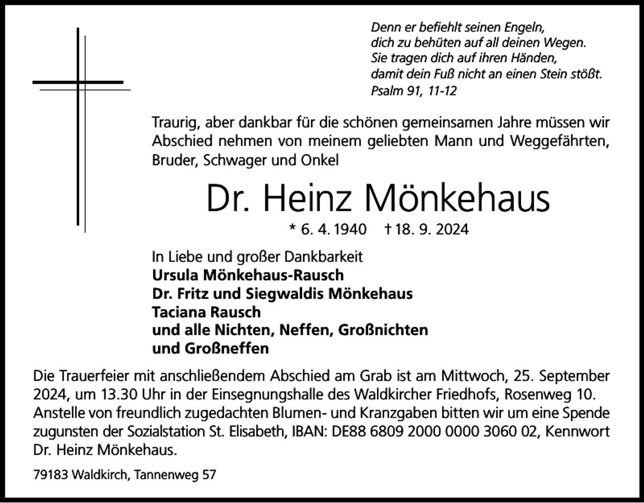 <p>Denn er befiehlt seinen Engeln,<br />dich zu behüten auf all deinen Wegen.<br />Sie tragen dich auf ihren Händen,<br />damit dein Fuß nicht an einen Stein stößt.<br />Psalm 91, 11-12</p><p>Traurig, aber dankbar für die schönen gemeinsamen Jahre müssen wir<br />Abschied nehmen von meinem geliebten Mann und Weggefährten,<br />Bruder, Schwager und Onkel</p><p>Dr. Heinz Mönkehaus<br />* 6. 4. 1940</p><p>† 18. 9. 2024</p><p>In Liebe und großer Dankbarkeit<br />Ursula Mönkehaus-Rausch<br />Dr. Fritz und Siegwaldis Mönkehaus<br />Taciana Rausch<br />und alle Nichten, Neffen, Großnichten<br />und Großneffen<br />Die Trauerfeier mit anschließendem Abschied am Grab ist am Mittwoch, 25. September<br />2024, um 13.30 Uhr in der Einsegnungshalle des Waldkircher Friedhofs, Rosenweg 10.<br />Anstelle von freundlich zugedachten Blumen- und Kranzgaben bitten wir um eine Spende<br />zugunsten der Sozialstation St. Elisabeth, IBAN: DE88 6809 20 3062, Kennwort<br />Dr. Heinz Mönkehaus.<br />79183 Waldkirch, Tannenweg 57</p>