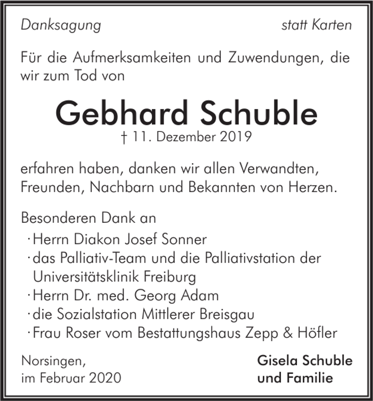 <p>statt Karten</p><p>Danksagung</p><p>Für die Aufmerksamkeiten und Zuwendungen, die<br />wir zum Tod von</p><p>Gebhard Schuble<br />† 11. Dezember 2019</p><p>erfahren haben, danken wir allen Verwandten,<br />Freunden, Nachbarn und Bekannten von Herzen.<br />Besonderen Dank an<br />· Herrn Diakon Josef Sonner<br />· das Palliativ-Team und die Palliativstation der<br />Universitätsklinik Freiburg<br />· Herrn Dr. med. Georg Adam<br />· die Sozialstation Mittlerer Breisgau<br />· Frau Roser vom Bestattungshaus Zepp &amp; Höfler<br />Norsingen,<br />im Februar 2020</p><p>Gisela Schuble<br />und Familie</p>
