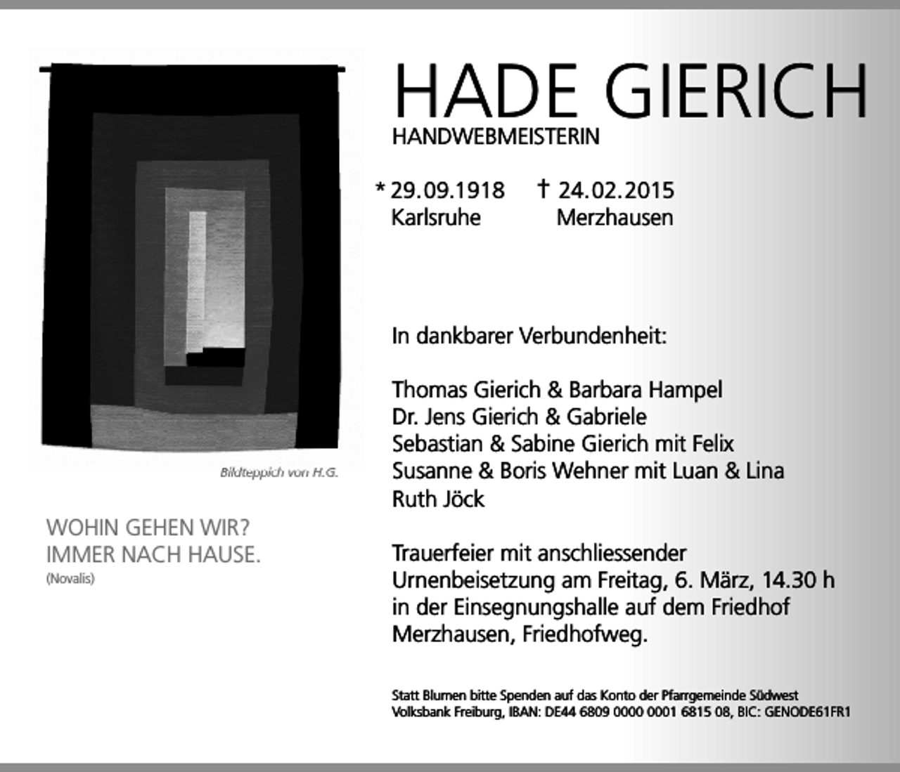<p>HADE GIERICH<br />HANDWEBMEISTERIN<br />* 29. 09.1918<br />Karlsruhe</p><p>† 24. 02. 2015<br />Merzhausen</p><p>In dankbarer Verbundenheit:</p><p>Bildteppich von H.G.</p><p>WOHIN GEHEN WIR?<br />IMMER NACH HAUSE.<br />(Novalis)</p><p>Thomas Gierich &amp; Barbara Hampel<br />Dr. Jens Gierich &amp; Gabriele<br />Sebastian &amp; Sabine Gierich mit Felix<br />Susanne &amp; Boris Wehner mit Luan &amp; Lina<br />Ruth Jöck<br />Trauerfeier mit anschliessender<br />Urnenbeisetzung am Freitag, 6. März, 14.30 h<br />in der Einsegnungshalle auf dem Friedhof<br />Merzhausen, Friedhofweg.<br />Statt Blumen bitte Spenden auf das Konto der Pfarrgemeinde Südwest<br />Volksbank Freiburg, IBAN: DE44 6809 01 6815 08, BIC: GENODE61FR1</p>