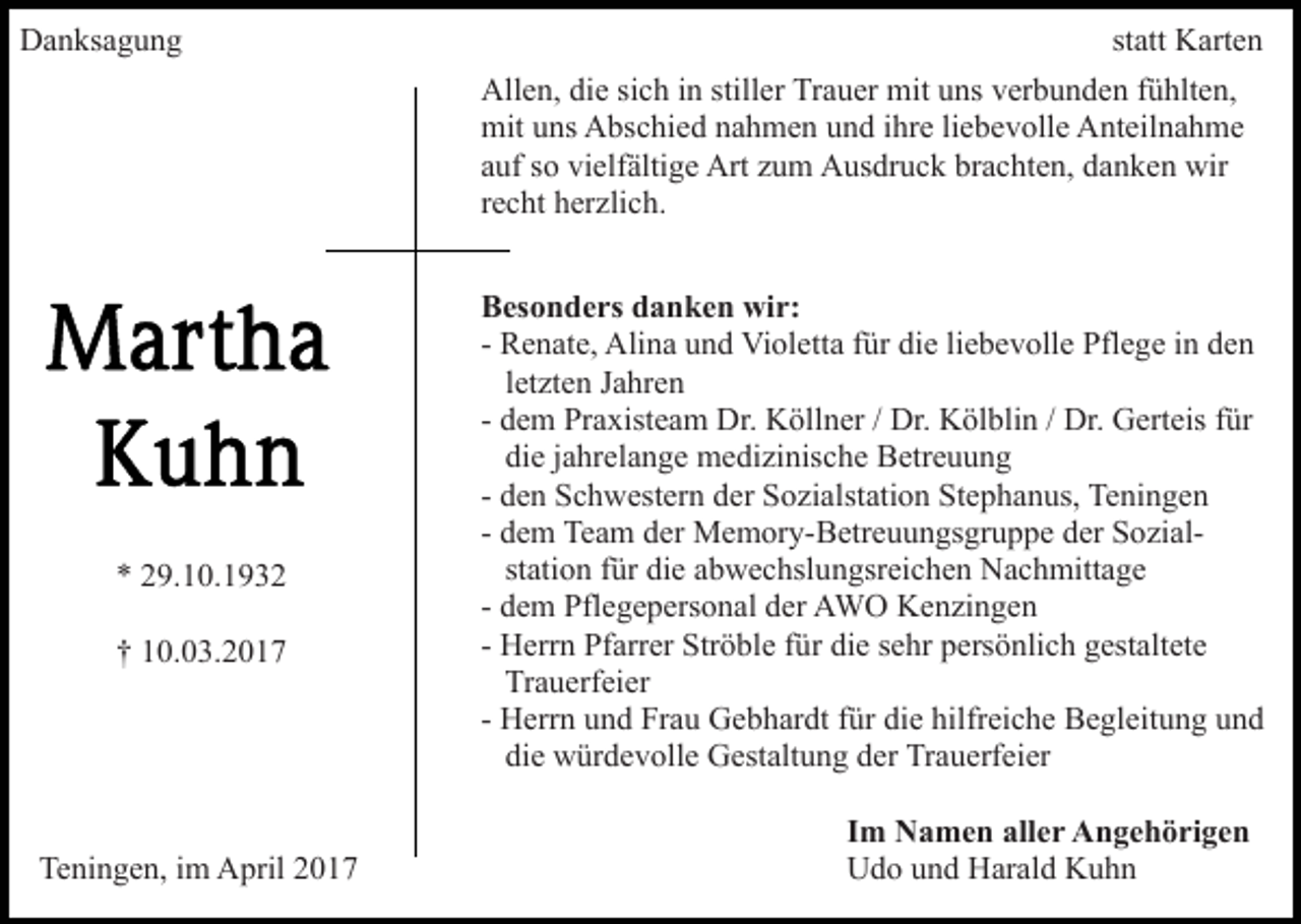 <p>Danksagung</p><p>statt Karten<br />Allen, die sich in stiller Trauer mit uns verbunden fühlten,<br />mit uns Abschied nahmen und ihre liebevolle Anteilnahme<br />auf so vielfältige Art zum Ausdruck brachten, danken wir<br />recht herzlich.</p><p>* 29.10.1932<br />† 10.03.2017</p><p>Teningen, im April 2017</p><p>Besonders danken wir:<br />- Renate, Alina und Violetta für die liebevolle Pflege in den<br />letzten Jahren<br />- dem Praxisteam Dr. Köllner / Dr. Kölblin / Dr. Gerteis für<br />die jahrelange medizinische Betreuung<br />- den Schwestern der Sozialstation Stephanus, Teningen<br />- dem Team der Memory-Betreuungsgruppe der Sozialstation für die abwechslungsreichen Nachmittage<br />- dem Pflegepersonal der AWO Kenzingen<br />- Herrn Pfarrer Ströble für die sehr persönlich gestaltete<br />Trauerfeier<br />- Herrn und Frau Gebhardt für die hilfreiche Begleitung und<br />die würdevolle Gestaltung der Trauerfeier<br />Im Namen aller Angehörigen<br />Udo und Harald Kuhn</p>