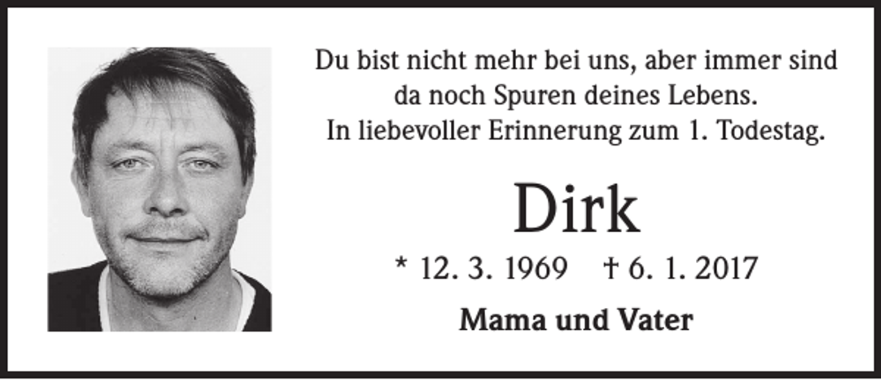 <p>Du bist nicht mehr bei uns, aber immer sind<br />da noch Spuren deines Lebens.<br />In liebevoller Erinnerung zum 1. Todestag.</p><p>Dirk</p><p>* 12. 3. 1969</p><p>† 6. 1. 2017</p><p>Mama und Vater</p>