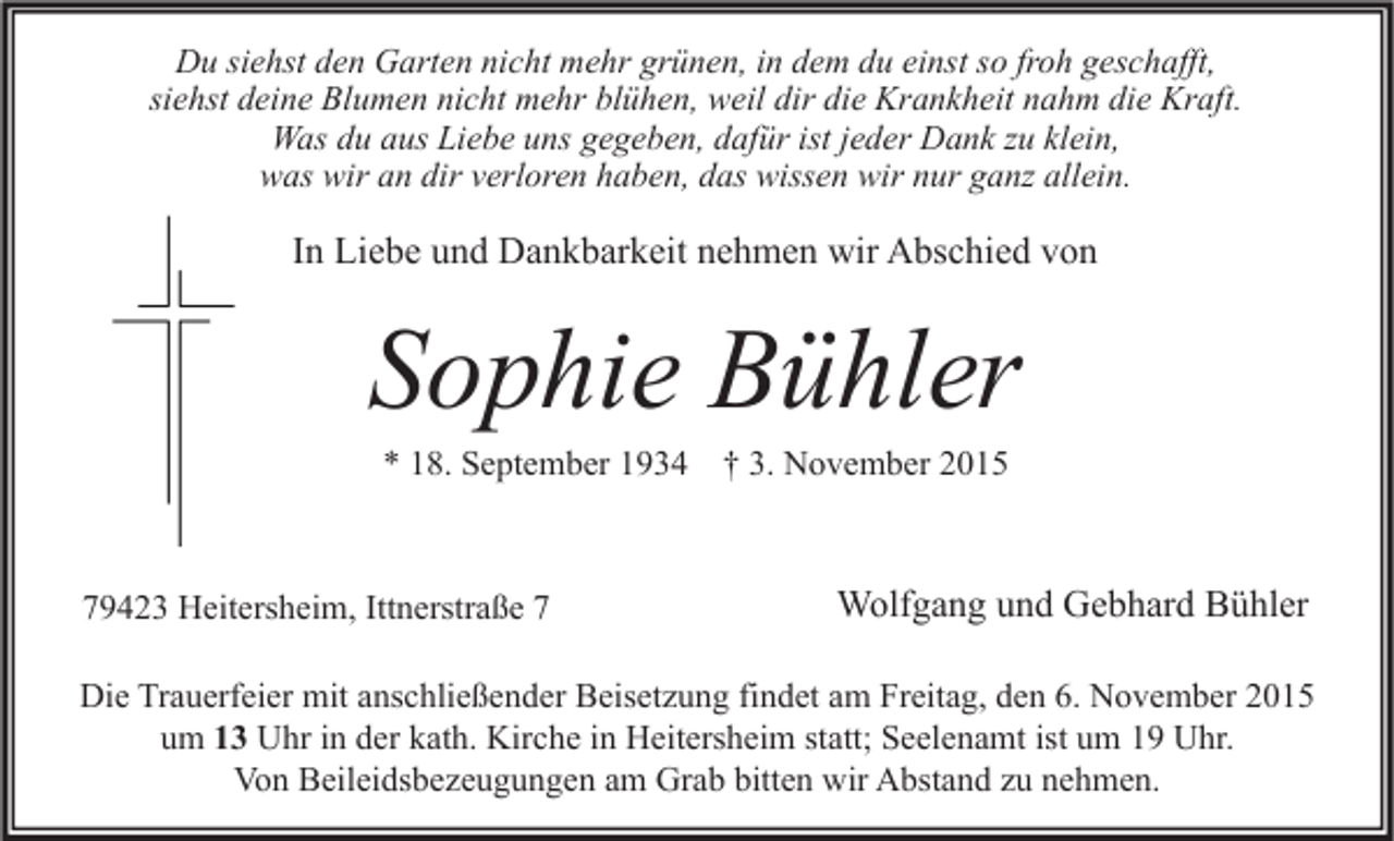 <p>Du siehst den Garten nicht mehr grünen, in dem du einst so froh geschafft,<br />siehst deine Blumen nicht mehr blühen, weil dir die Krankheit nahm die Kraft.<br />Was du aus Liebe uns gegeben, dafür ist jeder Dank zu klein,<br />was wir an dir verloren haben, das wissen wir nur ganz allein.</p><p>In Liebe und Dankbarkeit nehmen wir Abschied von</p><p>Sophie Bühler<br />* 18. September 1934 † 3. November 2015</p><p>79423 Heitersheim, Ittnerstraße 7</p><p>Wolfgang und Gebhard Bühler</p><p>Die Trauerfeier mit anschließender Beisetzung findet am Freitag, den 6. November 2015<br />um 13 Uhr in der kath. Kirche in Heitersheim statt; Seelenamt ist um 19 Uhr.<br />Von Beileidsbezeugungen am Grab bitten wir Abstand zu nehmen.</p>