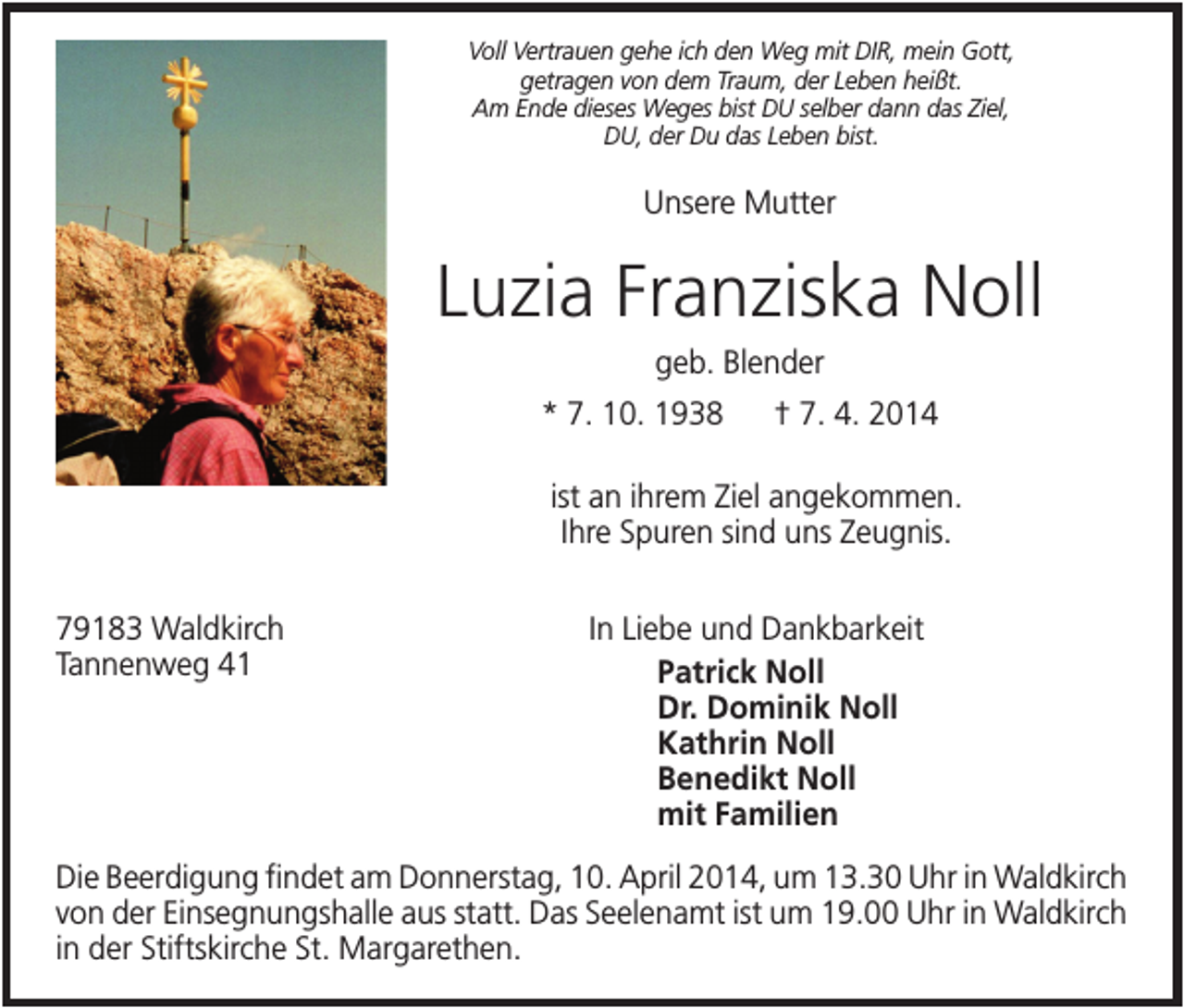 <p>Voll Vertrauen gehe ich den Weg mit DIR, mein Gott,<br />getragen von dem Traum, der Leben heißt.<br />Am Ende dieses Weges bist DU selber dann das Ziel,<br />DU, der Du das Leben bist.</p><p>Unsere Mutter</p><p>Luzia Franziska Noll<br />geb. Blender<br />* 7. 10. 1938</p><p>† 7. 4. 2014</p><p>ist an ihrem Ziel angekommen.<br />Ihre Spuren sind uns Zeugnis.<br />79183 Waldkirch<br />Tannenweg 41</p><p>In Liebe und Dankbarkeit<br />Patrick Noll<br />Dr. Dominik Noll<br />Kathrin Noll<br />Benedikt Noll<br />mit Familien</p><p>Die Beerdigung findet am Donnerstag, 10. April 2014, um 13.30 Uhr in Waldkirch<br />von der Einsegnungshalle aus statt. Das Seelenamt ist um 19.00 Uhr in Waldkirch<br />in der Stiftskirche St. Margarethen.</p>
