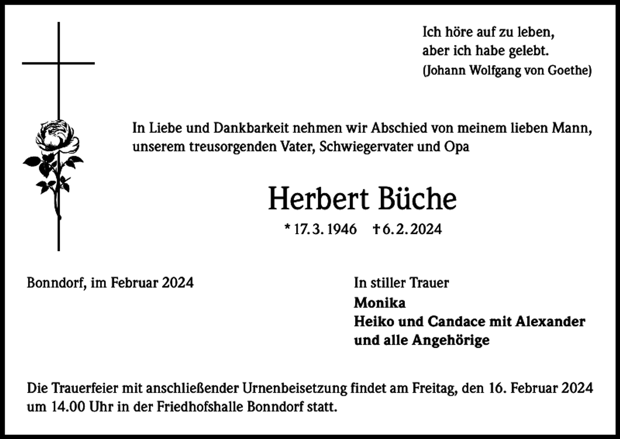 <p>Ich höre auf zu leben,<br />aber ich habe gelebt.<br />(Johann Wolfgang von Goethe)</p><p>In Liebe und Dankbarkeit nehmen wir Abschied von meinem lieben Mann,<br />unserem treusorgenden Vater, Schwiegervater und Opa</p><p>Herbert Büche<br />* 17. 3. 1946 † 6. 2. 2024<br />Bonndorf, im Februar 2024 In stiller Trauer<br />Monika<br />Heiko und Candace mit Alexander<br />und alle Angehörige<br />Die Trauerfeier mit anschließender Urnenbeisetzung findet am Freitag, den 16. Februar 2024<br />um 14.00 Uhr in der Friedhofshalle Bonndorf statt.</p>