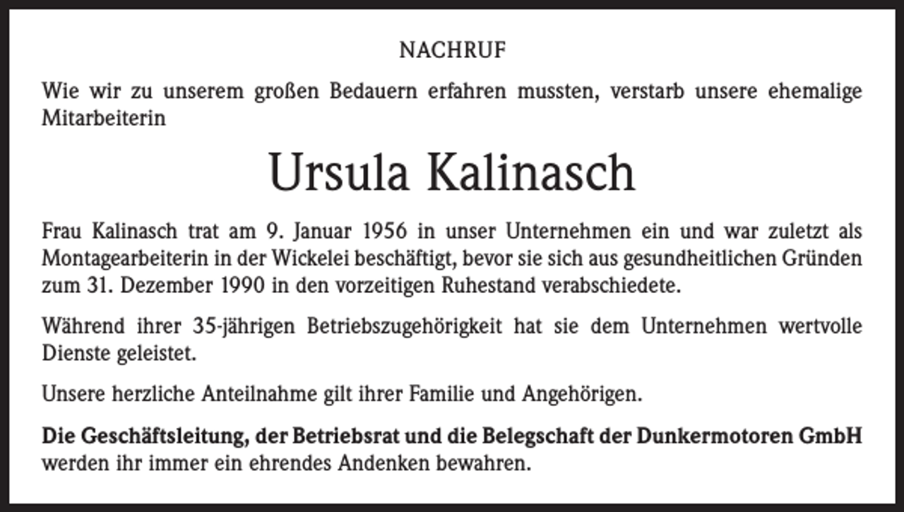 <p>NACHRUF<br />Wie wir zu unserem großen Bedauern erfahren mussten, verstarb unsere ehemalige<br />Mitarbeiterin</p><p>Ursula Kalinasch<br />Frau Kalinasch trat am 9. Januar 1956 in unser Unternehmen ein und war zuletzt als<br />­Montagearbeiterin in der Wickelei beschäftigt, bevor sie sich aus gesundheitlichen Gründen<br />zum 31. Dezember 1990 in den vorzeitigen Ruhestand verabschiedete.<br />Während ihrer 35-jährigen Betriebszugehörigkeit hat sie dem Unternehmen wertvolle<br />­Dienste geleistet.<br />Unsere herzliche Anteilnahme gilt ihrer Familie und Angehörigen.<br />Die Geschäftsleitung, der Betriebsrat und die Belegschaft der Dunkermotoren GmbH<br />werden ihr immer ein ehrendes Andenken bewahren.</p>