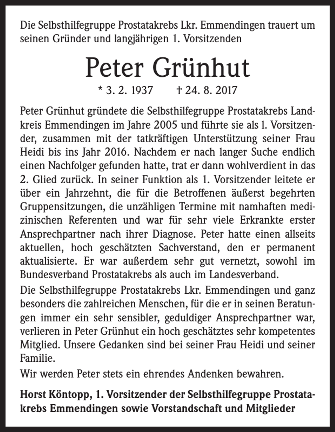 <p>Die Selbsthilfegruppe Prostatakrebs Lkr. Emmendingen trauert um<br />seinen Gründer und langjährigen 1. Vorsitzenden</p><p>Peter Grünhut<br />* 3. 2. 1937 † 24. 8. 2017</p><p>Peter Grünhut gründete die Selbsthilfegruppe Prostatakrebs Landkreis Emmendingen im Jahre 2005 und führte sie als l. Vorsitzender, zusammen mit der tatkräftigen Unterstützung seiner Frau<br />Heidi bis ins Jahr 2016. Nachdem er nach langer Suche endlich<br />einen Nachfolger gefunden hatte, trat er dann wohlverdient in das<br />2. Glied zurück. In seiner Funktion als 1. Vorsitzender leitete er<br />über ein Jahrzehnt, die für die Betroffenen äußerst begehrten<br />Gruppensitzungen, die unzähligen Termine mit namhaften medizinischen Referenten und war für sehr viele Erkrankte erster<br />Ansprechpartner nach ihrer Diagnose. Peter hatte einen allseits<br />aktuellen, hoch geschätzten Sachverstand, den er permanent<br />aktualisierte. Er war außerdem sehr gut vernetzt, sowohl im<br />Bundes­verband Prostatakrebs als auch im Landesverband.<br />Die Selbsthilfegruppe Prostatakrebs Lkr. Emmendingen und ganz<br />besonders die zahlreichen Menschen, für die er in seinen Beratungen immer ein sehr sensibler, geduldiger Ansprechpartner war,<br />verlieren in Peter Grünhut ein hoch geschätztes sehr kompetentes<br />Mitglied. Unsere Gedanken sind bei seiner Frau Heidi und seiner<br />Familie.<br />Wir werden Peter stets ein ehrendes Andenken bewahren.<br />Horst Köntopp, 1. Vorsitzender der Selbsthilfegruppe Prostatakrebs Emmendingen sowie Vorstandschaft und Mitglieder</p>