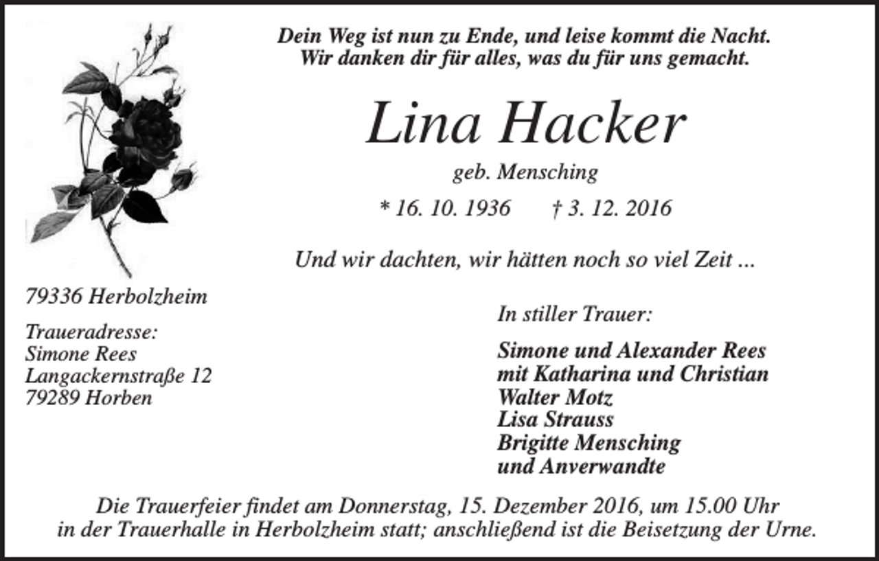 <p>Dein Weg ist nun zu Ende, und leise kommt die Nacht.<br />Wir danken dir für alles, was du für uns gemacht.</p><p>Lina Hacker<br />geb. Mensching<br />* 16. 10. 1936</p><p>† 3. 12. 2016</p><p>Und wir dachten, wir hätten noch so viel Zeit ...<br />79336 Herbolzheim<br />Traueradresse:<br />Simone Rees<br />Langackernstraße 12<br />79289 Horben</p><p>In stiller Trauer:<br />Simone und Alexander Rees<br />mit Katharina und Christian<br />Walter Motz<br />Lisa Strauss<br />Brigitte Mensching<br />und Anverwandte</p><p>Die Trauerfeier findet am Donnerstag, 15. Dezember 2016, um 15.00 Uhr<br />in der Trauerhalle in Herbolzheim statt; anschließend ist die Beisetzung der Urne.</p>