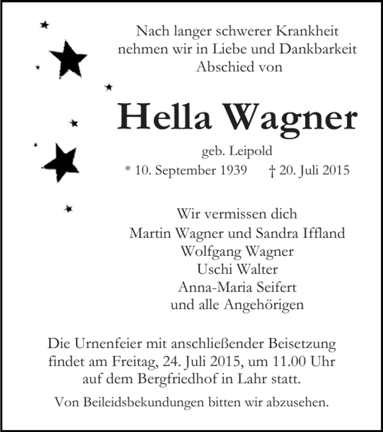 <p>Nach langer schwerer Krankheit<br />nehmen wir in Liebe und Dankbarkeit<br />Abschied von</p><p>Hella Wagner<br />geb. Leipold<br />* 10. September 1939<br />† 20. Juli 2015</p><p>Wir vermissen dich<br />Martin Wagner und Sandra Iffland<br />Wolfgang Wagner<br />Uschi Walter<br />Anna-Maria Seifert<br />und alle Angehörigen<br />Die Urnenfeier mit anschließender Beisetzung<br />findet am Freitag, 24. Juli 2015, um 11.00 Uhr<br />auf dem Bergfriedhof in Lahr statt.<br />Von Beileidsbekundungen bitten wir abzusehen.</p>