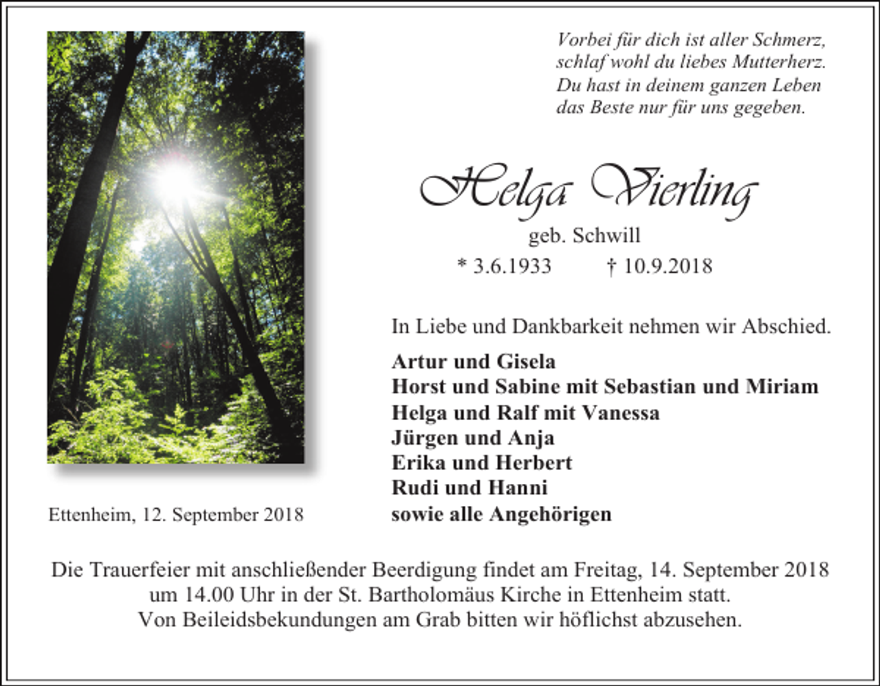 <p>Vorbei für dich ist aller Schmerz,<br />schlaf wohl du liebes Mutterherz.<br />Du hast in deinem ganzen Leben<br />das Beste nur für uns gegeben.</p><p>Helga Vierling<br />geb. Schwill<br />* 3.6.1933<br />† 10.9.2018<br />In Liebe und Dankbarkeit nehmen wir Abschied.</p><p>Ettenheim, 12. September 2018</p><p>Artur und Gisela<br />Horst und Sabine mit Sebastian und Miriam<br />Helga und Ralf mit Vanessa<br />Jürgen und Anja<br />Erika und Herbert<br />Rudi und Hanni<br />sowie alle Angehörigen</p><p>Die Trauerfeier mit anschließender Beerdigung findet am Freitag, 14. September 2018<br />um 14.00 Uhr in der St. Bartholomäus Kirche in Ettenheim statt.<br />Von Beileidsbekundungen am Grab bitten wir höflichst abzusehen.</p>