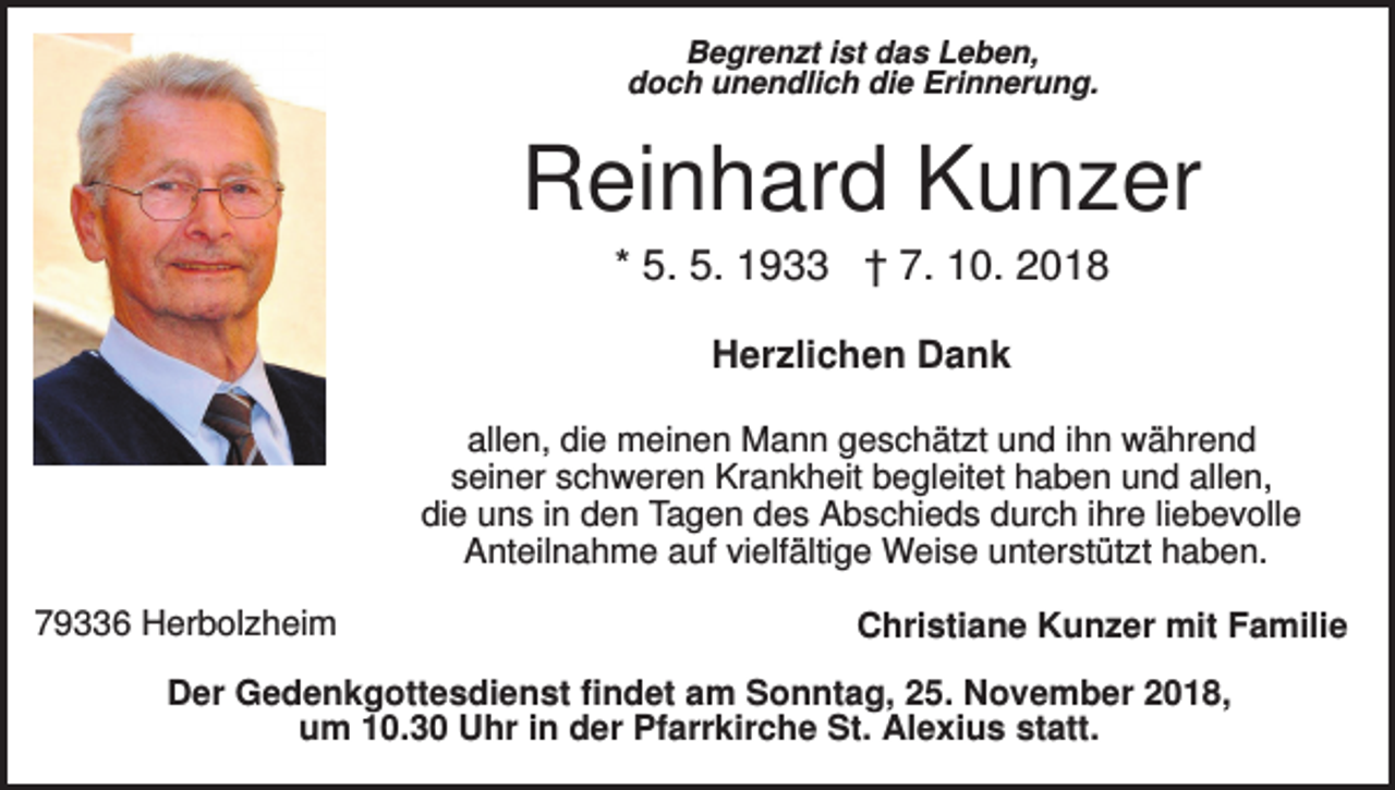 <p>Begrenzt ist das Leben,<br />doch unendlich die Erinnerung.</p><p>Reinhard Kunzer<br />* 5. 5. 1933 † 7. 10. 2018<br />Herzlichen Dank<br />allen, die meinen Mann geschätzt und ihn während<br />seiner schweren Krankheit begleitet haben und allen,<br />die uns in den Tagen des Abschieds durch ihre liebevolle<br />Anteilnahme auf vielfältige Weise unterstützt haben.<br />79336 Herbolzheim</p><p>Christiane Kunzer mit Familie</p><p>Der Gedenkgottesdienst findet am Sonntag, 25. November 2018,<br />um 10.30 Uhr in der Pfarrkirche St. Alexius statt.</p>