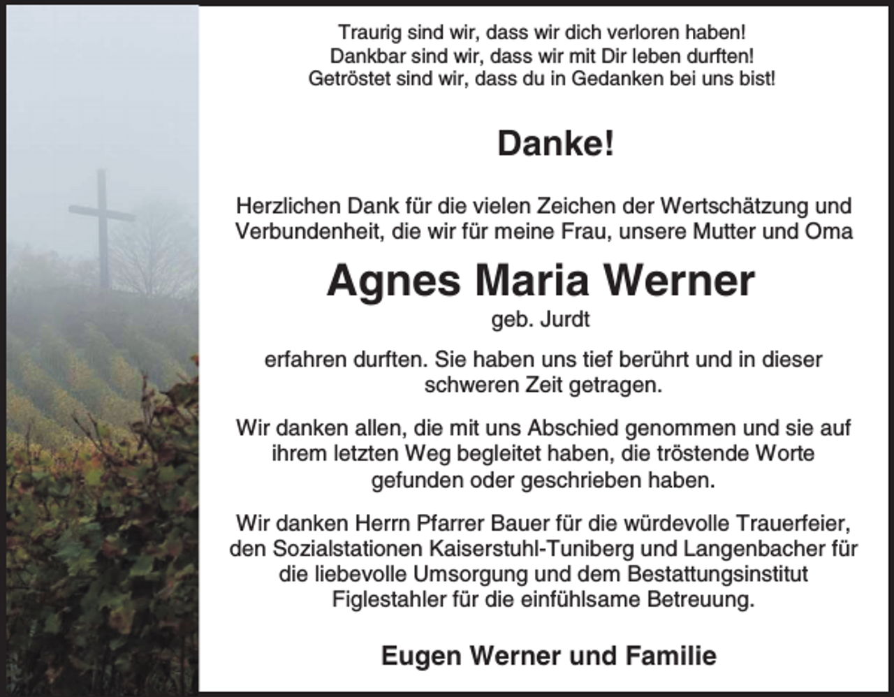 <p>Traurig sind wir, dass wir dich verloren haben!<br />Dankbar sind wir, dass wir mit Dir leben durften!<br />Getröstet sind wir, dass du in Gedanken bei uns bist!</p><p>Danke!<br />Herzlichen Dank für die vielen Zeichen der Wertschätzung und<br />Verbundenheit, die wir für meine Frau, unsere Mutter und Oma</p><p>Agnes Maria Werner<br />geb. Jurdt<br />erfahren durften. Sie haben uns tief berührt und in dieser<br />schweren Zeit getragen.<br />Wir danken allen, die mit uns Abschied genommen und sie auf<br />ihrem letzten Weg begleitet haben, die tröstende Worte<br />gefunden oder geschrieben haben.<br />Wir danken Herrn Pfarrer Bauer für die würdevolle Trauerfeier,<br />den Sozialstationen Kaiserstuhl-Tuniberg und Langenbacher für<br />die liebevolle Umsorgung und dem Bestattungsinstitut<br />Figlestahler für die einfühlsame Betreuung.</p><p>Eugen Werner und Familie</p>