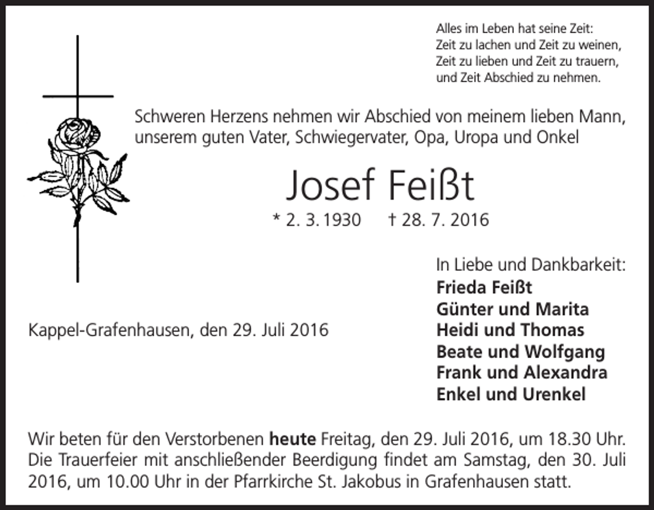 <p>Alles im Leben hat seine Zeit:<br />Zeit zu lachen und Zeit zu weinen,<br />Zeit zu lieben und Zeit zu trauern,<br />und Zeit Abschied zu nehmen.</p><p>Schweren Herzens nehmen wir Abschied von meinem lieben Mann,<br />unserem guten Vater, Schwiegervater, Opa, Uropa und Onkel</p><p>Josef Feißt<br />* 2. 3. 1930 † 28. 7. 2016</p><p>Kappel-Grafenhausen, den 29. Juli 2016</p><p>In Liebe und Dankbarkeit:<br />Frieda Feißt<br />Günter und Marita<br />Heidi und Thomas<br />Beate und Wolfgang<br />Frank und Alexandra<br />Enkel und Urenkel</p><p>Wir beten für den Verstorbenen heute Freitag, den 29. Juli 2016, um 18.30 Uhr.<br />Die Trauerfeier mit anschließender Beerdigung findet am Samstag, den 30. Juli<br />2016, um 10.00 Uhr in der Pfarrkirche St. Jakobus in Grafenhausen statt.</p>