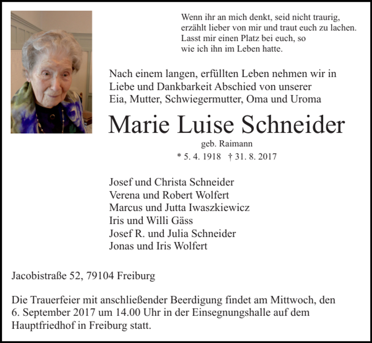 <p>We n n i hrihra nan mimich<br />c h d edenkt,<br />n kt, seid<br />s ei d nicht<br />ni c ht tr<br />a uri g,<br />Wenn<br />traurig,<br />er z ä hlt lilieber<br />e b er von<br />v o n mir<br />mir und<br />u n d traut<br />tr a ut euch<br />e u c h zu<br />z u lachen.<br />l a c h e n.<br />erzählt<br />L asst mir<br />mir eieinen<br />n e n Pl<br />at z bbei<br />ei euch,<br />e u c h, ssoo<br />Lasst<br />Platz<br />wi e i cich<br />h i ihn<br />h n i im<br />m LLeben<br />e b e n hhatte.<br />att e.<br />wie</p><p>erfüllten<br />NNach<br />a c h eieinem<br />n e m l alangen,<br />n g e n, erf<br />ül lt e n Leben<br />L e b e n nehmen<br />n e h m e n wir<br />wir iinn<br />Li<br />e b e uund<br />n d Dankbarkeit<br />D a n k b ar k eit Abschied<br />A bs c hi e d vvon<br />o n uunserer<br />ns er er<br />Liebe<br />Eia,<br />Ei<br />a, Mutter,<br />M utt er, SSchwiegermutter,<br />c h wi e g er m utt er, Oma<br />O m a uund<br />n d Uroma<br />Ur o m a</p><p>MMarie<br />ari e LLuise<br />uis e S Schneider<br />c h n ei d er<br />ggeb.<br />e b. Raimann<br />R ai m a n n<br />** 5.<br />9 1 8 †† 331.<br />1. 8.<br />017<br />5. 4.<br />4. 1191. 22017</p><p>JJosef<br />os ef und<br />u n d Christa<br />C hrist a Schneider<br />S c h n ei d er<br />Verena<br />Ver<br />e n a uund<br />n d RRobert<br />o b ert Wolfert<br />W olf e rt<br />Jutta<br />MMarcus<br />ar c us u und<br />n d J utt<br />a I Iwaszkiewicz<br />w as z ki e wi c z<br />Iris und<br />u n d Willi<br />Willi Gäss<br />G äss<br />JJosef<br />os ef R.<br />R. und<br />u n d JJulia<br />uli a Schneider<br />S c h n ei d er<br />JJonas<br />o n as und<br />u n d Iris Wolfert<br />W olf ert<br />JJacobistraße<br />a c o bistr a ß e 52,<br />5 2, 79104<br />7 9 1 0 4 Freiburg<br />Fr ei b ur g<br />Die<br />Di<br />e TrTrauerfeier<br />a u erf ei er mit<br />mit aanschließender<br />ns c h li e ß e n d er Beerdigung<br />B e er di g u n g findet<br />fi n det aamm Mittwoch,<br />Mitt w o c h, den<br />de n<br />6. September<br />S e pt e m b er 22017<br />0 1 7 uum<br />m 114.00<br />4 . Uhr<br />U hr in<br />i n der<br />d er Einsegnungshalle<br />Ei ns e g n u ngs h all e aauf<br />uf ddem<br />e m<br />6.<br />H a u ptfri e d h of i in<br />n FrFreiburg<br />ei b ur g statt.<br />st att.<br />Hauptfriedhof</p>