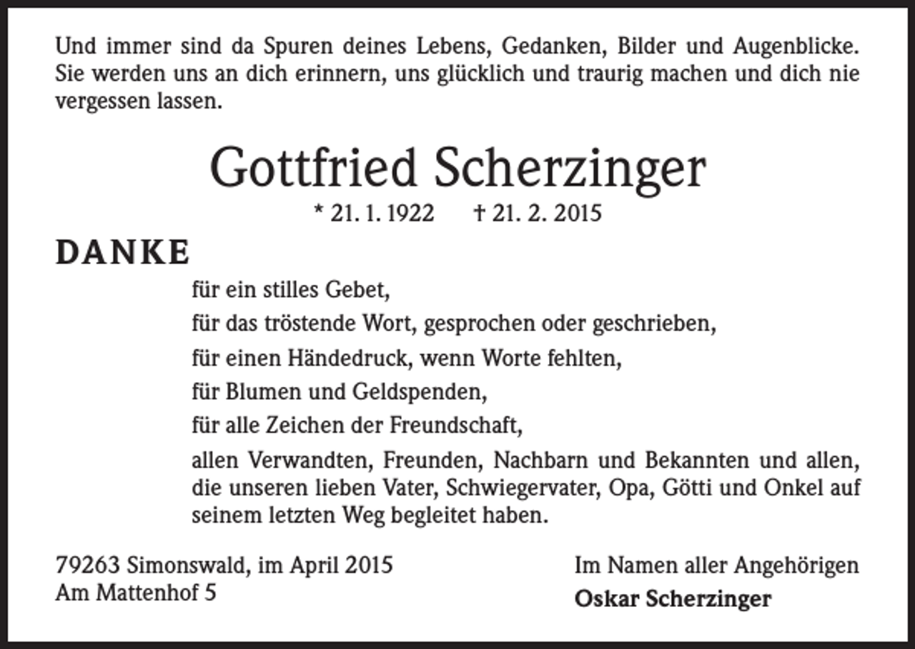 <p>Und immer sind da Spuren deines Lebens, Gedanken, Bilder und Augenblicke.<br />Sie werden uns an dich erinnern, uns glücklich und traurig machen und dich nie<br />vergessen lassen.</p><p>Gottfried Scherzinger<br />* 21. 1. 1922 † 21. 2. 2015</p><p>DA N K E<br />für ein stilles Gebet,<br />für das tröstende Wort, gesprochen oder geschrieben,<br />für einen Händedruck, wenn Worte fehlten,<br />für Blumen und Geldspenden,<br />für alle Zeichen der Freundschaft,<br />allen Verwandten, Freunden, Nachbarn und Bekannten und allen,<br />die unseren lieben Vater, Schwiegervater, Opa, Götti und Onkel auf<br />seinem letzten Weg b­ egleitet haben.<br />79263 Simonswald, im April 2015<br />Am Mattenhof 5</p><p>Im Namen aller Angehörigen<br />Oskar Scherzinger</p>