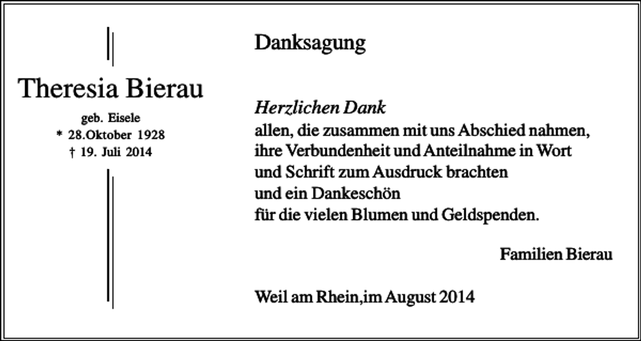 <p>Danksagung</p><p>Theresia Bierau<br />geb. Eisele<br />* 28.Oktober 1928<br />† 19. Juli 2014</p><p>Herzlichen Dank<br />allen, die zusammen mit uns Abschied nahmen,<br />ihre Verbundenheit und Anteilnahme in Wort<br />und Schrift zum Ausdruck brachten<br />und ein Dankeschön<br />für die vielen Blumen und Geldspenden.<br />Familien Bierau<br />Weil am Rhein,im August 2014</p>