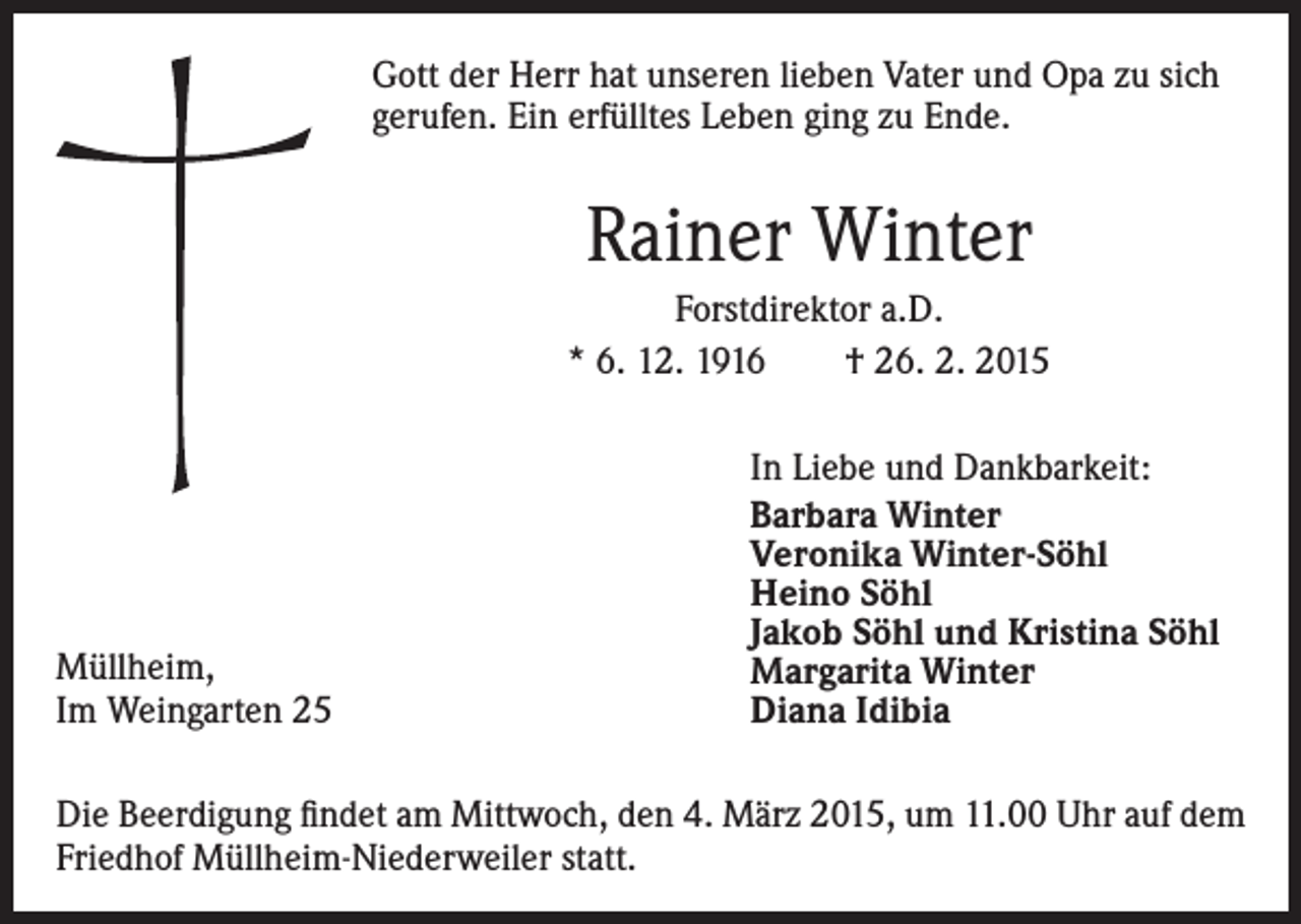 <p>Gott der Herr hat unseren lieben Vater und Opa zu sich<br />gerufen. Ein erfülltes Leben ging zu Ende.</p><p>Rainer Winter<br />Forstdirektor a.D.<br />* 6. 12. 1916 † 26. 2. 2015</p><p>Müllheim,<br />Im Weingarten 25</p><p>In Liebe und Dankbarkeit:<br />Barbara Winter<br />Veronika Winter-Söhl<br />Heino Söhl<br />Jakob Söhl und Kristina Söhl<br />Margarita Winter<br />Diana Idibia</p><p>Die Beerdigung findet am Mittwoch, den 4. März 2015, um 11.00 Uhr auf dem<br />Friedhof Müllheim-Niederweiler statt.</p>