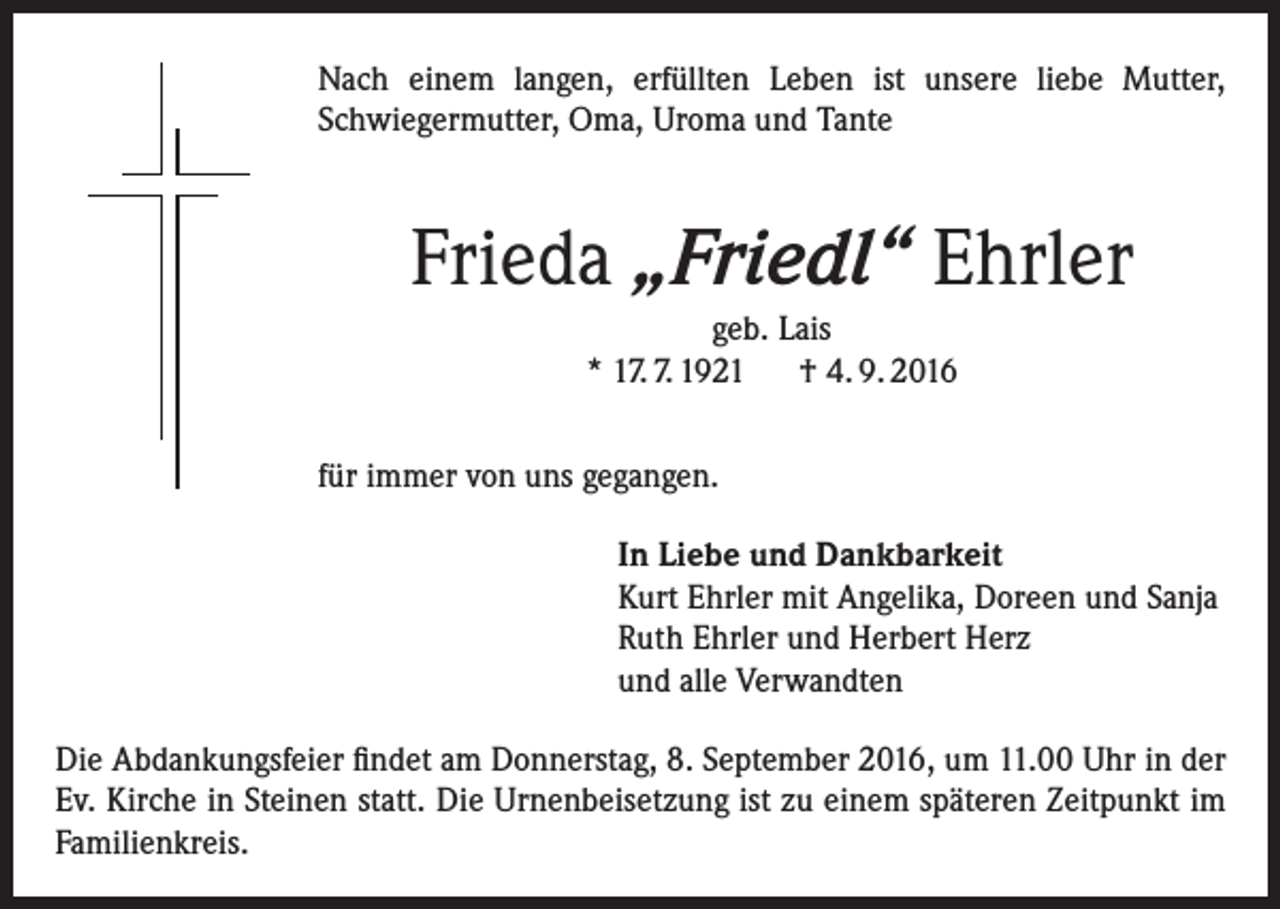 <p>Nach einem langen, erfüllten Leben ist unsere liebe Mutter,<br />Schwiegermutter, Oma, Uroma und Tante</p><p>Frieda „Friedl“ Ehrler<br />geb. Lais<br />* 17. 7. 1921 † 4. 9. 2016<br />für immer von uns gegangen.<br />In Liebe und Dankbarkeit<br />Kurt Ehrler mit Angelika, Doreen und Sanja<br />Ruth Ehrler und Herbert Herz<br />und alle Verwandten<br />Die Abdankungsfeier findet am Donnerstag, 8. September 2016, um 11.00 Uhr in der<br />Ev. Kirche in Steinen statt. Die Urnenbeisetzung ist zu einem späteren Zeitpunkt im<br />Familienkreis.</p>