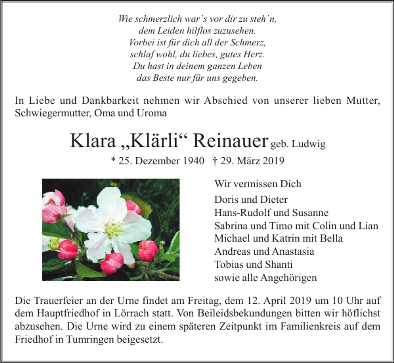 <p>Wie schmerzlich war`s vor dir zu steh`n,<br />dem Leiden hilflos zuzusehen.<br />Vorbei ist für dich all der Schmerz,<br />schlaf wohl, du liebes, gutes Herz.<br />Du hast in deinem ganzen Leben<br />das Beste nur für uns gegeben.</p><p>In Liebe und Dankbarkeit nehmen wir Abschied von unserer lieben Mutter,<br />Schwiegermutter, Oma und Uroma</p><p>Klara „Klärli“ Reinauer geb. Ludwig<br />* 25. Dezember 1940 † 29. März 2019<br />Wir vermissen Dich<br />Doris und Dieter<br />Hans-Rudolf und Susanne<br />Sabrina und Timo mit Colin und Lian<br />Michael und Katrin mit Bella<br />Andreas und Anastasia<br />Tobias und Shanti<br />sowie alle Angehörigen<br />Die Trauerfeier an der Urne findet am Freitag, dem 12. April 2019 um 10 Uhr auf<br />dem Hauptfriedhof in Lörrach statt. Von Beileidsbekundungen bitten wir höflichst<br />abzusehen. Die Urne wird zu einem späteren Zeitpunkt im Familienkreis auf dem<br />Friedhof in Tumringen beigesetzt.</p>