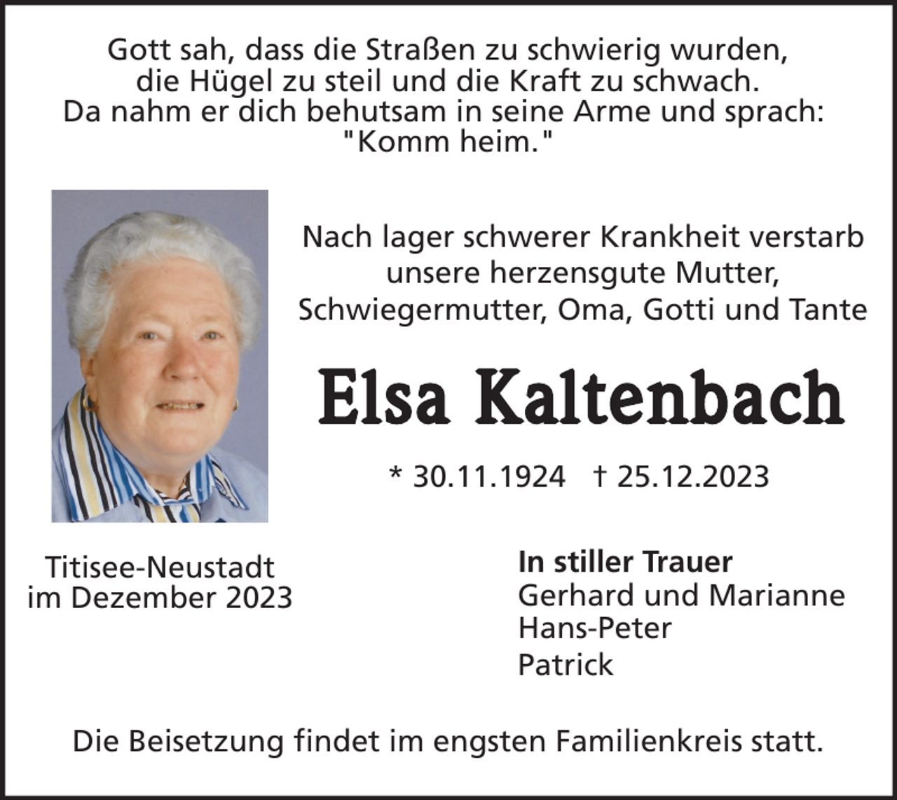<p>Gott sah, dass die Straßen zu schwierig wurden,<br />die Hügel zu steil und die Kraft zu schwach.<br />Da nahm er dich behutsam in seine Arme und sprach:<br />"Komm heim."<br />Nach lager schwerer Krankheit verstarb<br />unsere herzensgute Mutter,<br />Schwiegermutter, Oma, Gotti und Tante</p><p>Elsa Kaltenbach<br />* 30.11.1924 † 25.12.2023<br />Titisee-Neustadt<br />im Dezember 2023</p><p>In stiller Trauer<br />Gerhard und Marianne<br />Hans-Peter<br />Patrick</p><p>Die Beisetzung findet im engsten Familienkreis statt.</p>