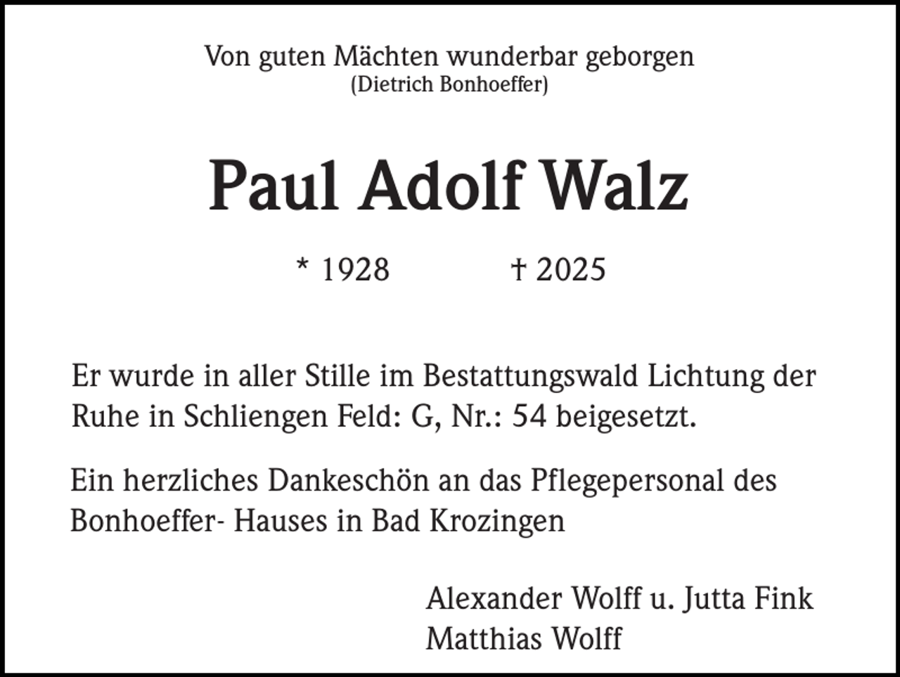 <p>Von guten Mächten wunderbar geborgen<br />(Dietrich Bonhoeffer)</p><p>Paul Adolf Walz<br />* 1928</p><p>† 2025</p><p>Er wurde in aller Stille im Bestattungswald Lichtung der<br />Ruhe in Schliengen Feld: G, Nr.: 54 beigesetzt.<br />Ein herzliches Dankeschön an das Pflegepersonal des<br />Bonhoeffer- Hauses in Bad Krozingen<br />Alexander Wolff u. Jutta Fink<br />Matthias Wolff</p>