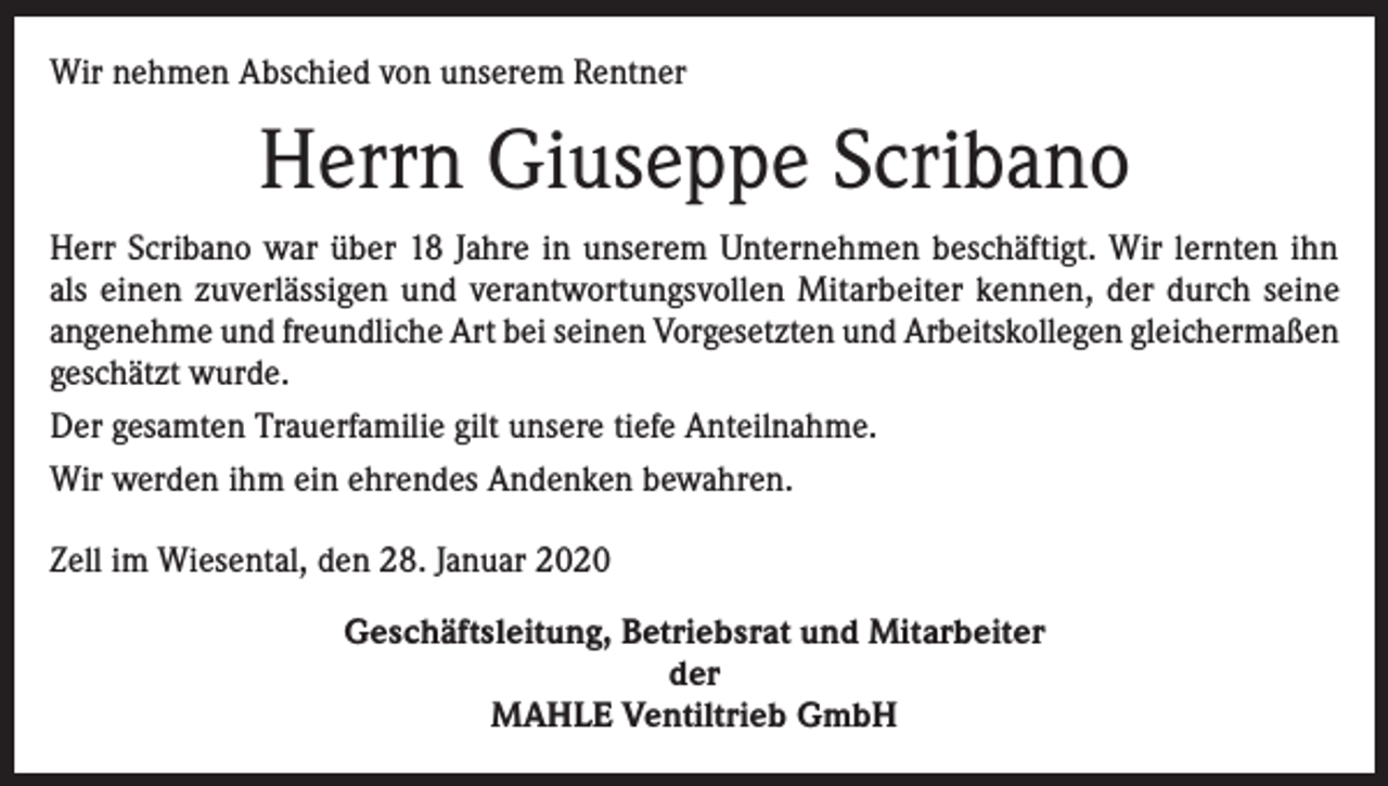 <p>Wir nehmen Abschied von unserem Rentner</p><p>Herrn Giuseppe Scribano<br />Herr Scribano war über 18 Jahre in unserem Unternehmen beschäftigt. Wir lernten ihn<br />als einen zuverlässigen und verantwortungsvollen Mitarbeiter kennen, der durch seine<br />angenehme und freundliche Art bei seinen Vorgesetzten und Arbeitskollegen gleichermaßen<br />geschätzt wurde.<br />Der gesamten Trauerfamilie gilt unsere tiefe Anteilnahme.<br />Wir werden ihm ein ehrendes Andenken bewahren.<br />Zell im Wiesental, den 28. Januar 2020<br />Geschäftsleitung, Betriebsrat und Mitarbeiter<br />der<br />MAHLE Ventiltrieb GmbH</p>