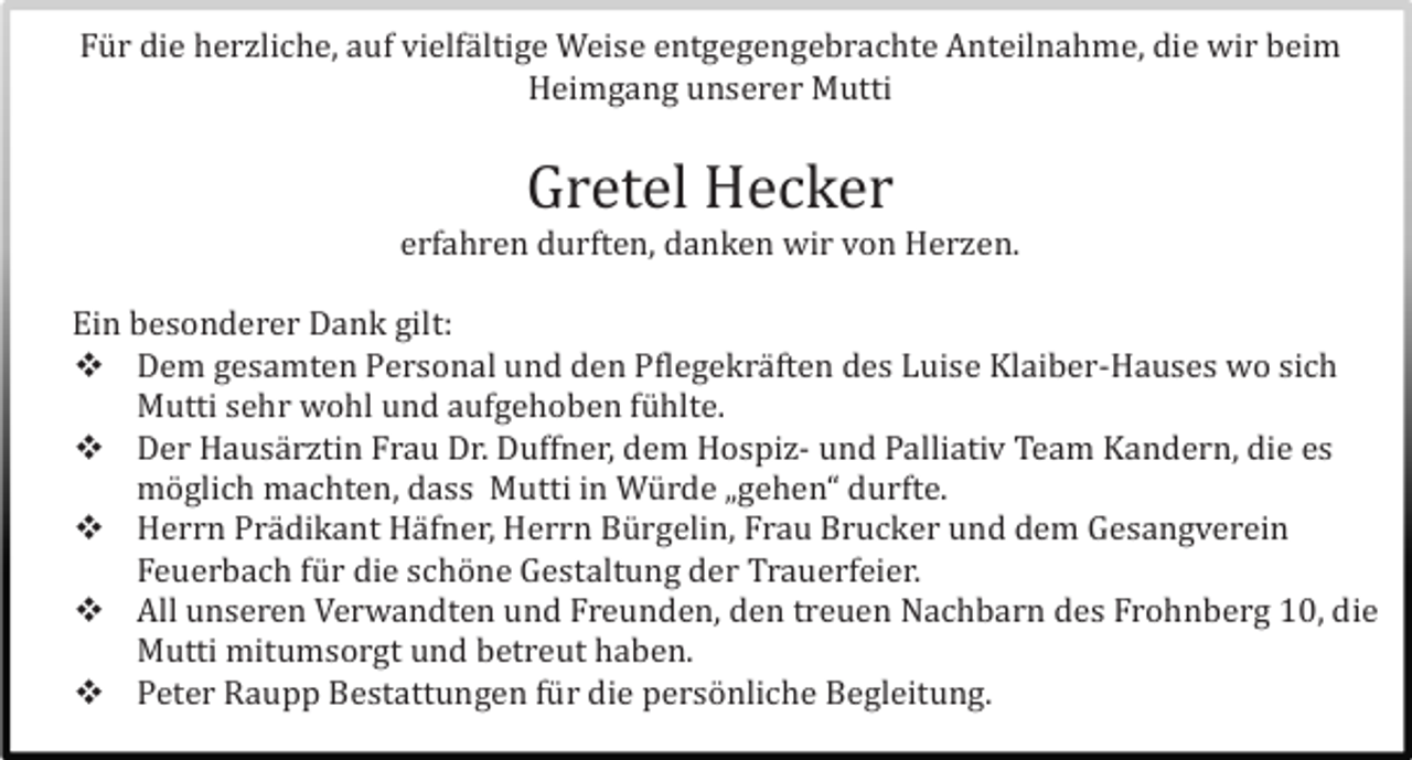 <p>Fü r die herzliche, auf vielfä ltige Weise entgegengebrachte Anteilnahme, die wir beim<br />Heimgang unserer Mutti</p><p>Gretel Hecker<br />erfahren durften, danken wir von Herzen.<br />Ein besonderer Dank gilt:<br /> Dem gesamten Personal und den Pflegekrä ften des Luise Klaiber-Hauses wo sich<br />Mutti sehr wohl und aufgehoben fü hlte.<br /> Der Hausä rztin Frau Dr. Duffner, dem Hospiz- und Palliativ Team Kandern, die es<br />mö glich machten, dass Mutti in Wü rde „gehen“ durfte.<br /> Herrn Prä dikant Hä fner, Herrn Bü rgelin, Frau Brucker und dem Gesangverein<br />Feuerbach fü r die schö ne Gestaltung der Trauerfeier.<br /> All unseren Verwandten und Freunden, den treuen Nachbarn des Frohnberg 10, die<br />Mutti mitumsorgt und betreut haben.<br /> Peter Raupp Bestattungen fü r die persö nliche Begleitung.</p>