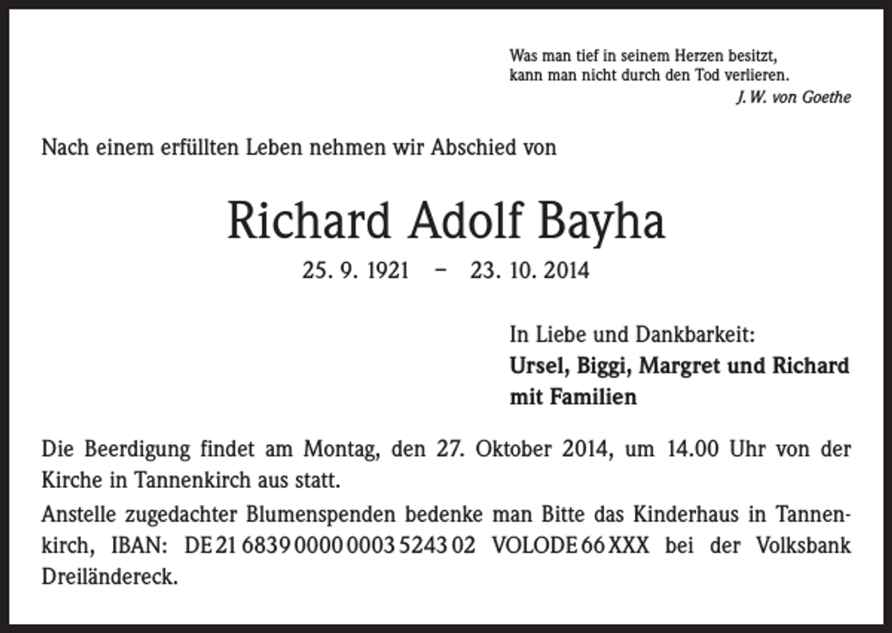 <p>Was man tief in seinem Herzen besitzt,<br />kann man nicht durch den Tod verlieren.</p><p>J. W. von Goethe</p><p>Nach einem erfüllten Leben nehmen wir Abschied von</p><p>Richard Adolf Bayha<br />25. 9. 1921 – 23. 10. 2014<br />In Liebe und Dankbarkeit:<br />Ursel, Biggi, Margret und Richard<br />mit Familien<br />Die Beerdigung findet am Montag, den 27. Oktober 2014, um 14.00 Uhr von der<br />Kirche in Tannenkirch aus statt.<br />Anstelle zugedachter Blumenspenden bedenke man Bitte das Kinderhaus in Tannenkirch, IBAN: DE 21 6839 03 5243 02 VOLODE 66 XXX bei der Volksbank<br />­Dreiländereck.</p>
