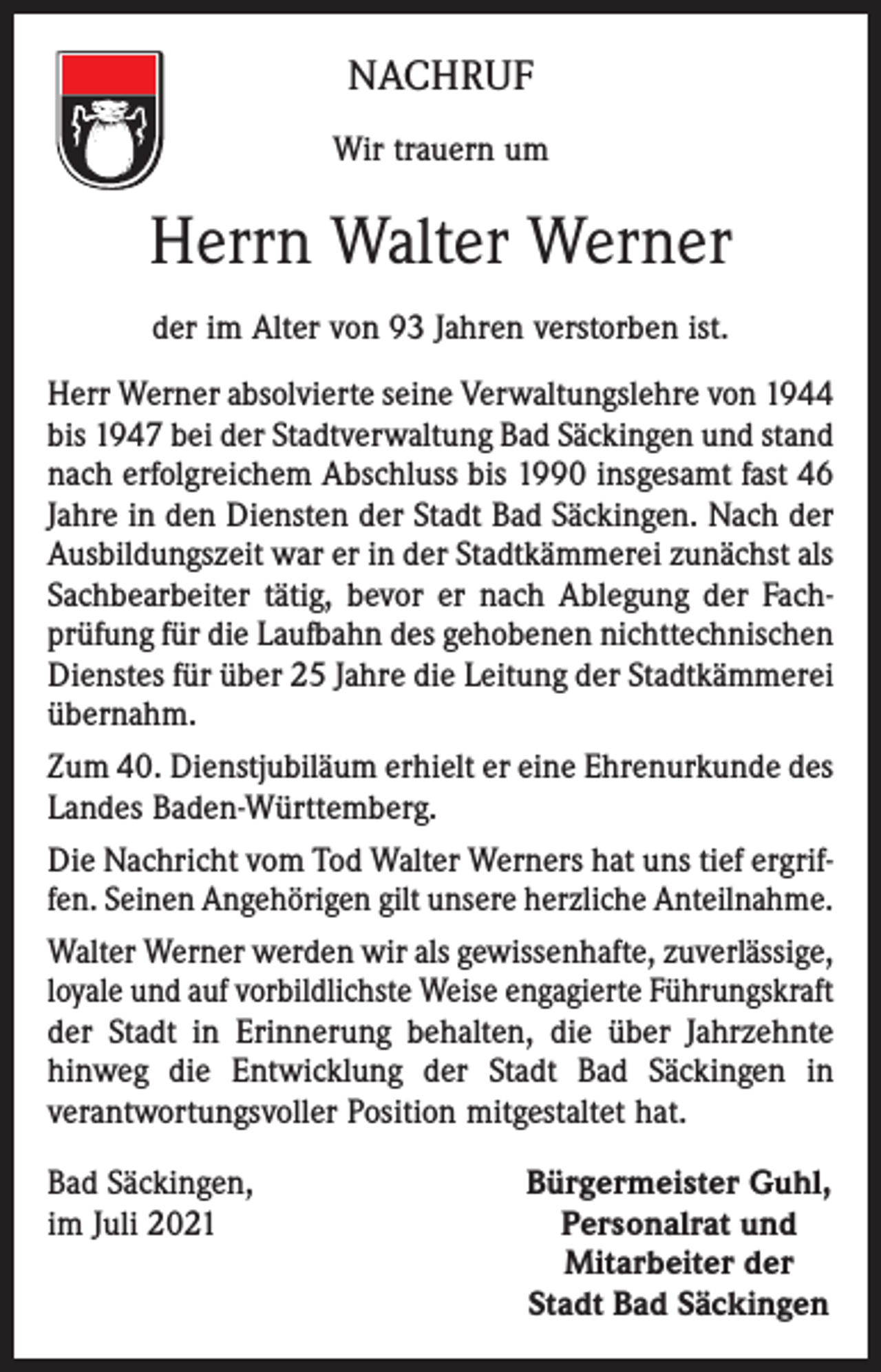 <p>NACHRUF<br />Wir trauern um</p><p>Herrn Walter Werner<br />der im Alter von 93 Jahren verstorben ist.<br />Herr Werner absolvierte seine Verwaltungslehre von 1944<br />bis 1947 bei der Stadtverwaltung Bad Säckingen und stand<br />nach erfolgreichem Abschluss bis 1990 insgesamt fast 46<br />Jahre in den Diensten der Stadt Bad Säckingen. Nach der<br />Ausbildungszeit war er in der Stadtkämmerei zunächst als<br />Sachbearbeiter tätig, bevor er nach Ablegung der Fachprüfung für die Laufbahn des gehobenen nichttechnischen<br />Dienstes für über 25 Jahre die Leitung der Stadtkämmerei<br />übernahm.<br />Zum 40. Dienstjubiläum erhielt er eine Ehrenurkunde des<br />Landes Baden-Württemberg.<br />Die Nachricht vom Tod Walter Werners hat uns tief ergriffen. Seinen Angehörigen gilt unsere herzliche Anteilnahme.<br />Walter Werner werden wir als gewissenhafte, zuverlässige,<br />loyale und auf vorbildlichste Weise engagierte Führungskraft<br />der Stadt in Erinnerung behalten, die über Jahrzehnte<br />hinweg die Entwicklung der Stadt Bad Säckingen in<br />verantwortungsvoller Position mitgestaltet hat.<br />Bad Säckingen,<br />im Juli 2021</p><p>Bürgermeister Guhl,<br />Personalrat und<br />Mitarbeiter der<br />Stadt Bad Säckingen</p>