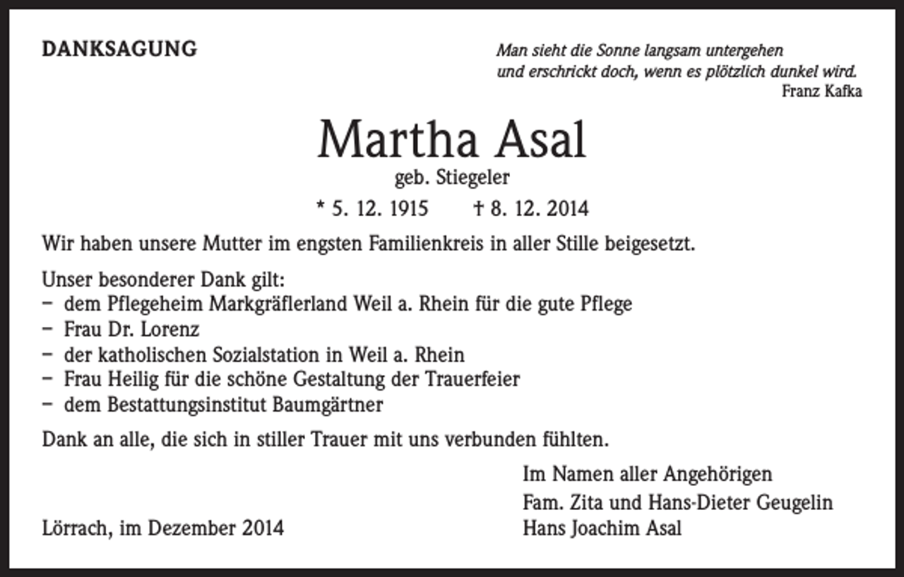 <p>DANKSAGUNG</p><p>Man sieht die Sonne langsam untergehen<br />und erschrickt doch, wenn es plötzlich dunkel wird.<br />Franz Kafka</p><p>Martha Asal</p><p>geb. Stiegeler<br />* 5. 12. 1915 † 8. 12. 2014<br />Wir haben unsere Mutter im engsten Familienkreis in aller Stille beigesetzt.<br />Unser besonderer Dank gilt:<br />– dem Pflegeheim Markgräflerland Weil a. Rhein für die gute Pflege<br />– Frau Dr. Lorenz<br />– der katholischen Sozialstation in Weil a. Rhein<br />– Frau Heilig für die schöne Gestaltung der Trauerfeier<br />– dem Bestattungsinstitut Baumgärtner<br />Dank an alle, die sich in stiller Trauer mit uns verbunden fühlten.</p><p>Lörrach, im Dezember 2014</p><p>Im Namen aller Angehörigen<br />Fam. Zita und Hans-Dieter Geugelin<br />Hans Joachim Asal</p>