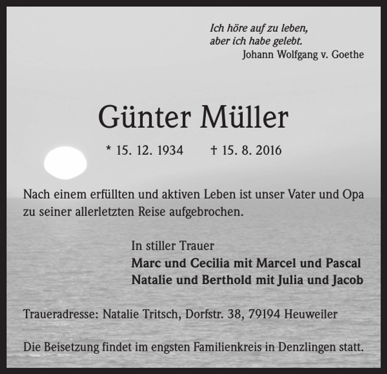 <p>Ich höre auf zu leben,<br />aber ich habe gelebt.</p><p>Johann Wolfgang v. Goethe</p><p>Günter Müller<br />* 15. 12. 1934 † 15. 8. 2016<br />Nach einem erfüllten und aktiven Leben ist unser Vater und Opa<br />zu seiner allerletzten Reise aufgebrochen.<br />In stiller Trauer<br />Marc und Cecilia mit Marcel und Pascal<br />Natalie und Berthold mit Julia und Jacob<br />Traueradresse: Natalie Tritsch, Dorfstr. 38, 79194 Heuweiler<br />Die Beisetzung findet im engsten Familienkreis in Denzlingen statt.</p>