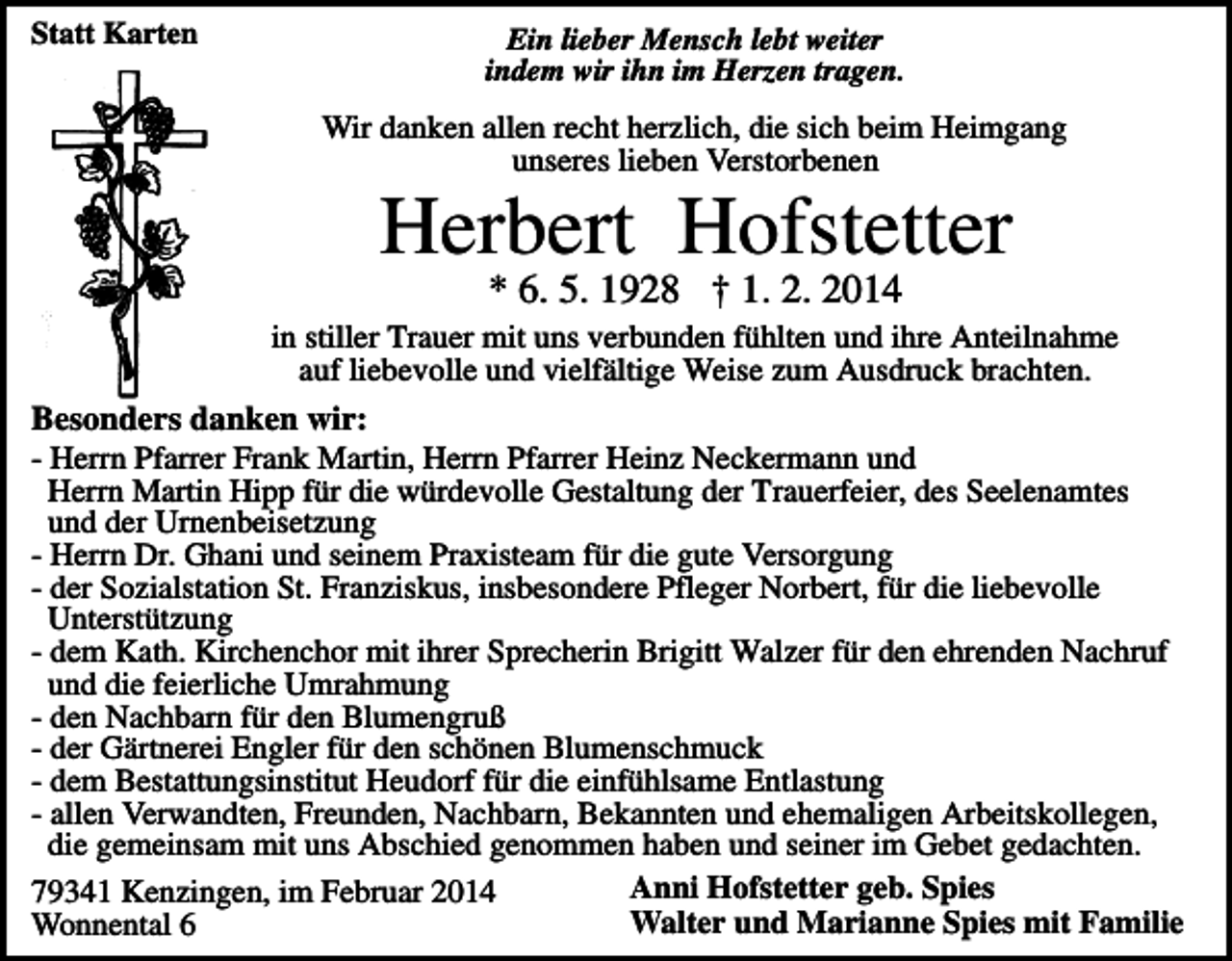<p>Statt Karten</p><p>Ein lieber Mensch lebt weiter<br />indem wir ihn im Herzen tragen.</p><p>Wir danken allen recht herzlich, die sich beim Heimgang<br />unseres lieben Verstorbenen</p><p>Herbert Hofstetter<br />* 6. 5. 1928 † 1. 2. 2014</p><p>in stiller Trauer mit uns verbunden fühlten und ihre Anteilnahme<br />auf liebevolle und vielfältige Weise zum Ausdruck brachten.</p><p>Besonders danken wir:<br />- Herrn Pfarrer Frank Martin, Herrn Pfarrer Heinz Neckermann und<br />Herrn Martin Hipp für die würdevolle Gestaltung der Trauerfeier, des Seelenamtes<br />und der Urnenbeisetzung<br />- Herrn Dr. Ghani und seinem Praxisteam für die gute Versorgung<br />- der Sozialstation St. Franziskus, insbesondere Pfleger Norbert, für die liebevolle<br />Unterstützung<br />- dem Kath. Kirchenchor mit ihrer Sprecherin Brigitt Walzer für den ehrenden Nachruf<br />und die feierliche Umrahmung<br />- den Nachbarn für den Blumengruß<br />- der Gärtnerei Engler für den schönen Blumenschmuck<br />- dem Bestattungsinstitut Heudorf für die einfühlsame Entlastung<br />- allen Verwandten, Freunden, Nachbarn, Bekannten und ehemaligen Arbeitskollegen,<br />die gemeinsam mit uns Abschied genommen haben und seiner im Gebet gedachten.<br />Anni Hofstetter geb. Spies<br />79341 Kenzingen, im Februar 2014<br />Walter und Marianne Spies mit Familie<br />Wonnental 6</p>