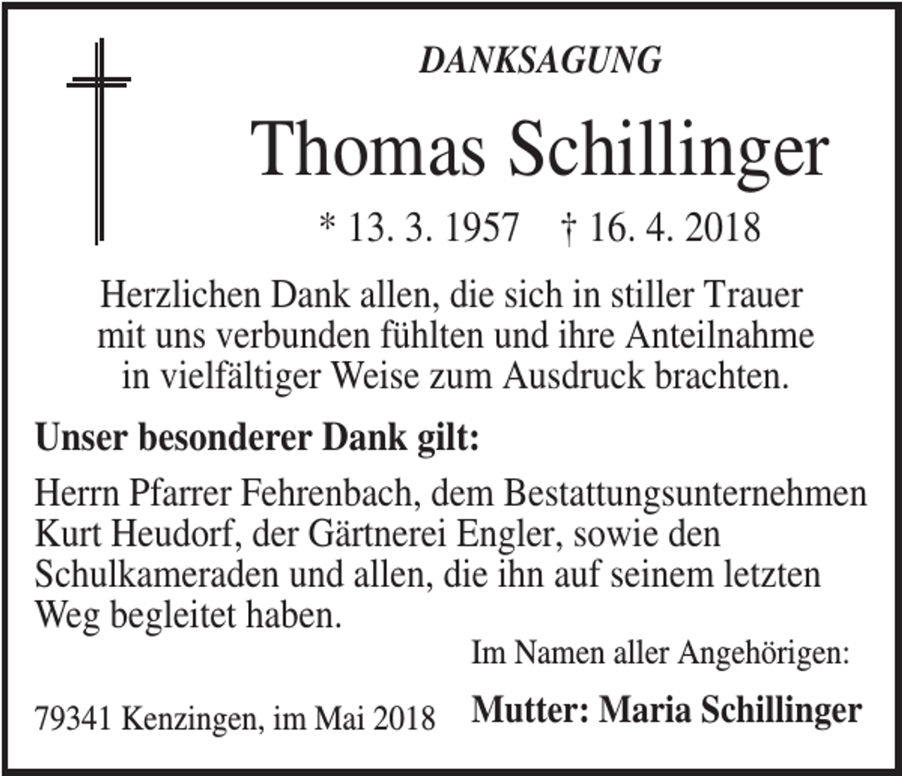 <p>DANKSAGUNG</p><p>Thomas Schillinger<br />* 13. 3. 1957 † 16. 4. 2018<br />Herzlichen Dank allen, die sich in stiller Trauer<br />mit uns verbunden fühlten und ihre Anteilnahme<br />in vielfältiger Weise zum Ausdruck brachten.<br />Unser besonderer Dank gilt:<br />Herrn Pfarrer Fehrenbach, dem Bestattungsunternehmen<br />Kurt Heudorf, der Gärtnerei Engler, sowie den<br />Schulkameraden und allen, die ihn auf seinem letzten<br />Weg begleitet haben.<br />Im Namen aller Angehörigen:<br />79341 Kenzingen, im Mai 2018</p><p>Mutter: Maria Schillinger</p>