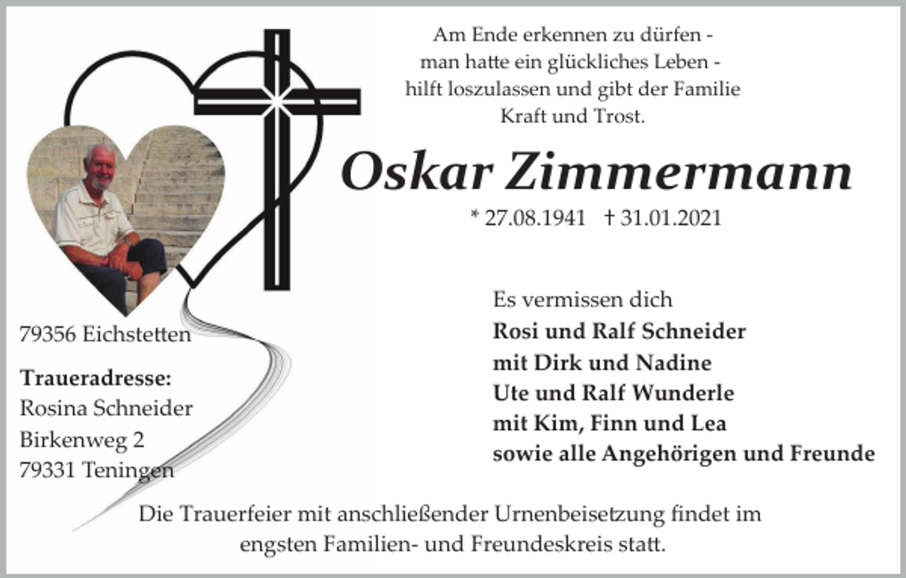 <p>Am Ende erkennen zu dürfen ­<br />man ha�e ein glückliches Leben ­<br />hilft loszulassen und gibt der Familie<br />Kraft und Trost.</p><p>Oskar Zimmermann<br />* 27.08.1941 † 31.01.2021</p><p>79356 Eichste�en<br />Traueradresse:<br />Rosina Schneider<br />Birkenweg 2<br />79331 Teningen</p><p>Es vermissen dich<br />Rosi und Ralf Schneider<br />mit Dirk und Nadine<br />Ute und Ralf Wunderle<br />mit Kim, Finn und Lea<br />sowie alle Angehörigen und Freunde</p><p>Die Trauerfeier mit anschließender Urnenbeise�ung ﬁndet im<br />engsten Familien­ und Freundeskreis sta�.</p>