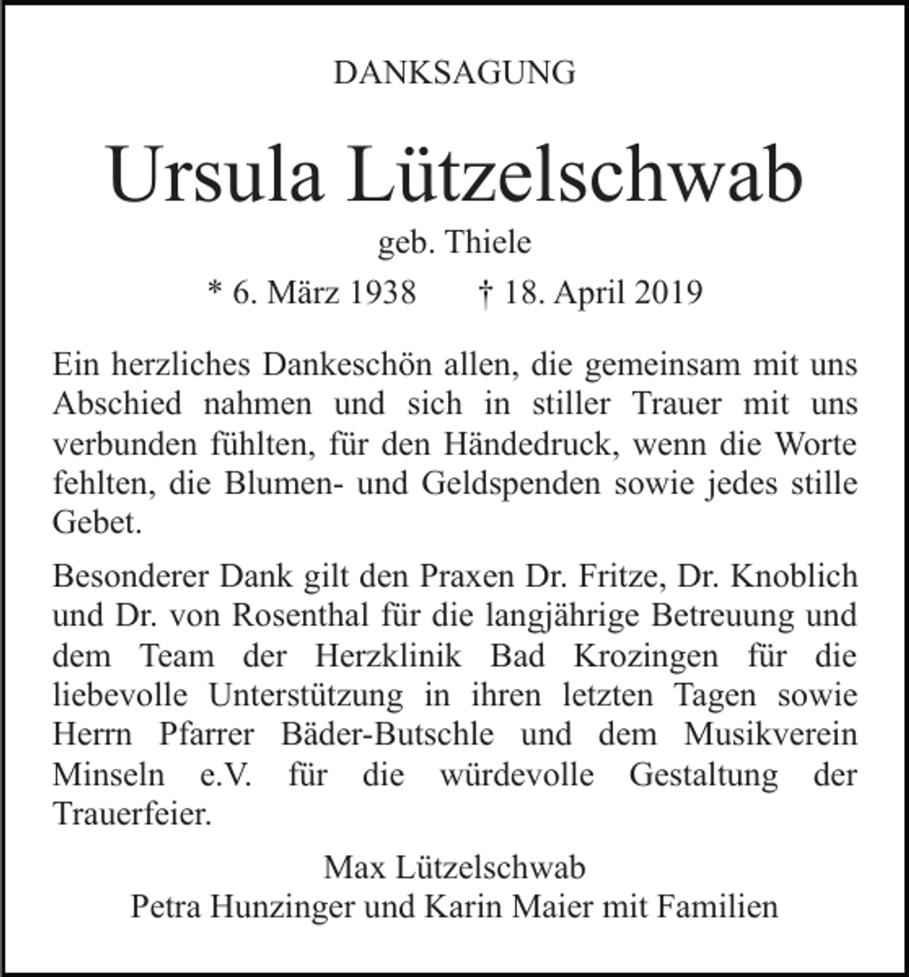 <p>DANKSAGUNG</p><p>Ursula Lützelschwab<br />geb. Thiele<br />* 6. März 1938<br />† 18. April 2019<br />Ein herzliches Dankeschön allen, die gemeinsam mit uns<br />Abschied nahmen und sich in stiller Trauer mit uns<br />verbunden fühlten, für den Händedruck, wenn die Worte<br />fehlten, die Blumen- und Geldspenden sowie jedes stille<br />Gebet.<br />Besonderer Dank gilt den Praxen Dr. Fritze, Dr. Knoblich<br />und Dr. von Rosenthal für die langjährige Betreuung und<br />dem Team der Herzklinik Bad Krozingen für die<br />liebevolle Unterstützung in ihren letzten Tagen sowie<br />Herrn Pfarrer Bäder-Butschle und dem Musikverein<br />Minseln e.V. für die würdevolle Gestaltung der<br />Trauerfeier.<br />Max Lützelschwab<br />Petra Hunzinger und Karin Maier mit Familien</p>