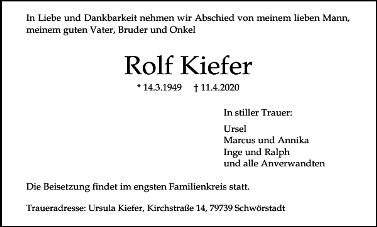<p>In Liebe und Dankbarkeit nehmen wir Abschied von meinem lieben Mann,<br />meinem guten Vater, Bruder und Onkel</p><p>Rolf Kiefer<br />* 14.3.1949</p><p>† 11.4.2020<br />In stiller Trauer:<br />Ursel<br />Marcus und Annika<br />Inge und Ralph<br />und alle Anverwandten</p><p>Die Beisetzung findet im engsten Familienkreis statt.<br />Traueradresse: Ursula Kiefer, Kirchstraße 14, 79739 Schwörstadt</p>