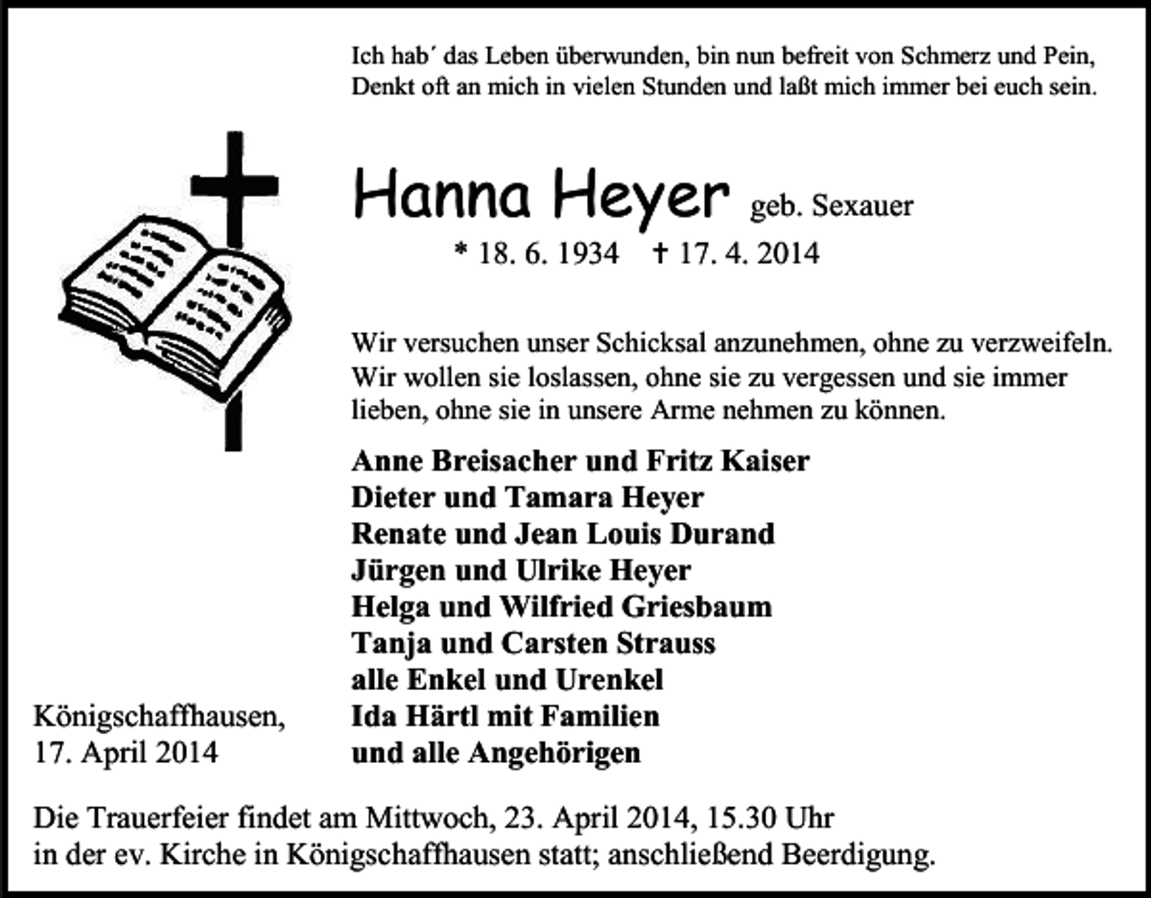 <p>Ich hab´ das Leben überwunden, bin nun befreit von Schmerz und Pein,<br />Denkt oft an mich in vielen Stunden und laßt mich immer bei euch sein.</p><p>Hanna Heyer<br />* 18. 6. 1934</p><p>geb. Sexauer<br /> 17. 4. 2014</p><p>Wir versuchen unser Schicksal anzunehmen, ohne zu verzweifeln.<br />Wir wollen sie loslassen, ohne sie zu vergessen und sie immer<br />lieben, ohne sie in unsere Arme nehmen zu können.</p><p>Königschaffhausen,<br />17. April 2014</p><p>Anne Breisacher und Fritz Kaiser<br />Dieter und Tamara Heyer<br />Renate und Jean Louis Durand<br />Jürgen und Ulrike Heyer<br />Helga und Wilfried Griesbaum<br />Tanja und Carsten Strauss<br />alle Enkel und Urenkel<br />Ida Härtl mit Familien<br />und alle Angehörigen</p><p>Die Trauerfeier findet am Mittwoch, 23. April 2014, 15.30 Uhr<br />in der ev. Kirche in Königschaffhausen statt; anschließend Beerdigung.</p>
