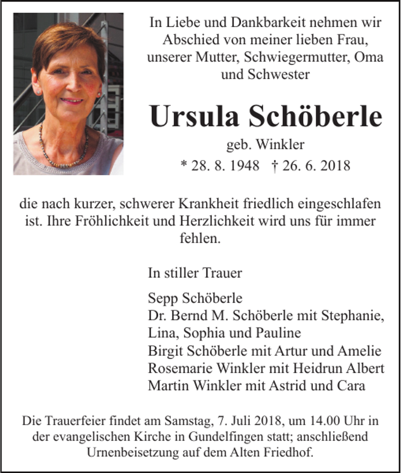 <p>In Liebe und Dankbarkeit nehmen wir<br />Abschied von meiner lieben Frau,<br />unserer Mutter, Schwiegermutter, Oma<br />und Schwester</p><p>Ursula Schöberle<br />geb. Winkler<br />* 28. 8. 1948 † 26. 6. 2018<br />die nach kurzer, schwerer Krankheit friedlich eingeschlafen<br />ist. Ihre Fröhlichkeit und Herzlichkeit wird uns für immer<br />fehlen.<br />In stiller Trauer<br />Sepp Schöberle<br />Dr. Bernd M. Schöberle mit Stephanie,<br />Lina, Sophia und Pauline<br />Birgit Schöberle mit Artur und Amelie<br />Rosemarie Winkler mit Heidrun Albert<br />Martin Winkler mit Astrid und Cara<br />Die Trauerfeier findet am Samstag, 7. Juli 2018, um 14.00 Uhr in<br />der evangelischen Kirche in Gundelfingen statt; anschließend<br />Urnenbeisetzung auf dem Alten Friedhof.</p>