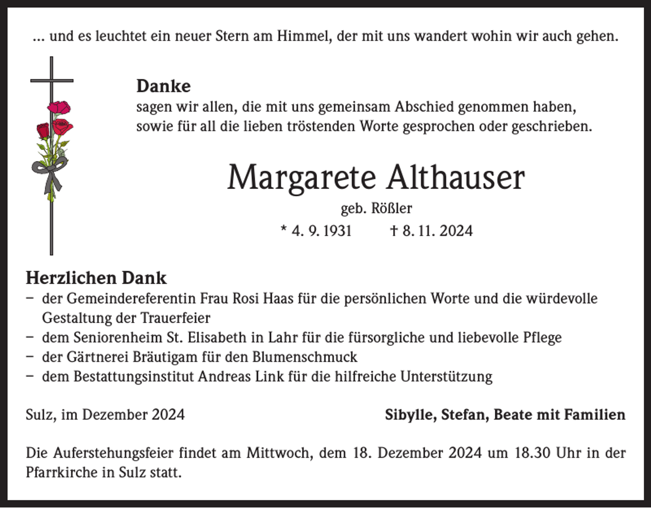 <p>… und es leuchtet ein neuer Stern am Himmel, der mit uns wandert wohin wir auch gehen.</p><p>Danke</p><p>sagen wir allen, die mit uns gemeinsam Abschied genommen haben,<br />sowie für all die lieben tröstenden Worte gesprochen oder geschrieben.</p><p>Margarete Althauser<br />geb. Rößler<br />* 4. 9. 1931<br />† 8. 11. 2024</p><p>Herzlichen Dank</p><p>– der Gemeindereferentin Frau Rosi Haas für die persönlichen Worte und die würdevolle<br />Gestaltung der Trauerfeier<br />– dem Seniorenheim St. Elisabeth in Lahr für die fürsorgliche und liebevolle Pflege<br />– der Gärtnerei Bräutigam für den Blumenschmuck<br />– dem Bestattungsinstitut Andreas Link für die hilfreiche Unterstützung<br />Sulz, im Dezember 2024</p><p>Sibylle, Stefan, Beate mit Familien</p><p>Die Auferstehungsfeier findet am Mittwoch, dem 18. Dezember 2024 um 18.30 Uhr in der<br />Pfarrkirche in Sulz statt.</p>