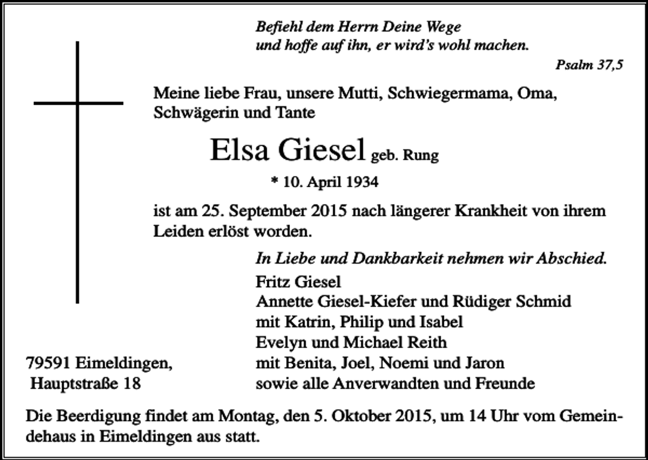 <p>Befiehl dem Herrn Deine Wege<br />und hoffe auf ihn, er wird’s wohl machen.<br />Psalm 37,5</p><p>Meine liebe Frau, unsere Mutti, Schwiegermama, Oma,<br />Schwägerin und Tante</p><p>Elsa Giesel geb. Rung<br />* 10. April 1934</p><p>ist am 25. September 2015 nach längerer Krankheit von ihrem<br />Leiden erlöst worden.</p><p>79591 Eimeldingen,<br />Hauptstraße 18</p><p>In Liebe und Dankbarkeit nehmen wir Abschied.<br />Fritz Giesel<br />Annette Giesel-Kiefer und Rüdiger Schmid<br />mit Katrin, Philip und Isabel<br />Evelyn und Michael Reith<br />mit Benita, Joel, Noemi und Jaron<br />sowie alle Anverwandten und Freunde</p><p>Die Beerdigung findet am Montag, den 5. Oktober 2015, um 14 Uhr vom Gemeindehaus in Eimeldingen aus statt.</p>