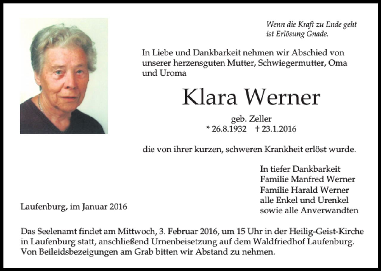 <p>Wenn die Kraft zu Ende geht<br />ist Erlösung Gnade.</p><p>In Liebe und Dankbarkeit nehmen wir Abschied von<br />unserer herzensguten Mutter, Schwiegermutter, Oma<br />und Uroma</p><p>Klara Werner<br />geb. Zeller<br />* 26.8.1932 † 23.1.2016<br />die von ihrer kurzen, schweren Krankheit erlöst wurde.</p><p>Laufenburg, im Januar 2016</p><p>In tiefer Dankbarkeit<br />Familie Manfred Werner<br />Familie Harald Werner<br />alle Enkel und Urenkel<br />sowie alle Anverwandten</p><p>Das Seelenamt findet am Mittwoch, 3. Februar 2016, um 15 Uhr in der Heilig-Geist-Kirche<br />in Laufenburg statt, anschließend Urnenbeisetzung auf dem Waldfriedhof Laufenburg.<br />Von Beileidsbezeigungen am Grab bitten wir Abstand zu nehmen.</p>