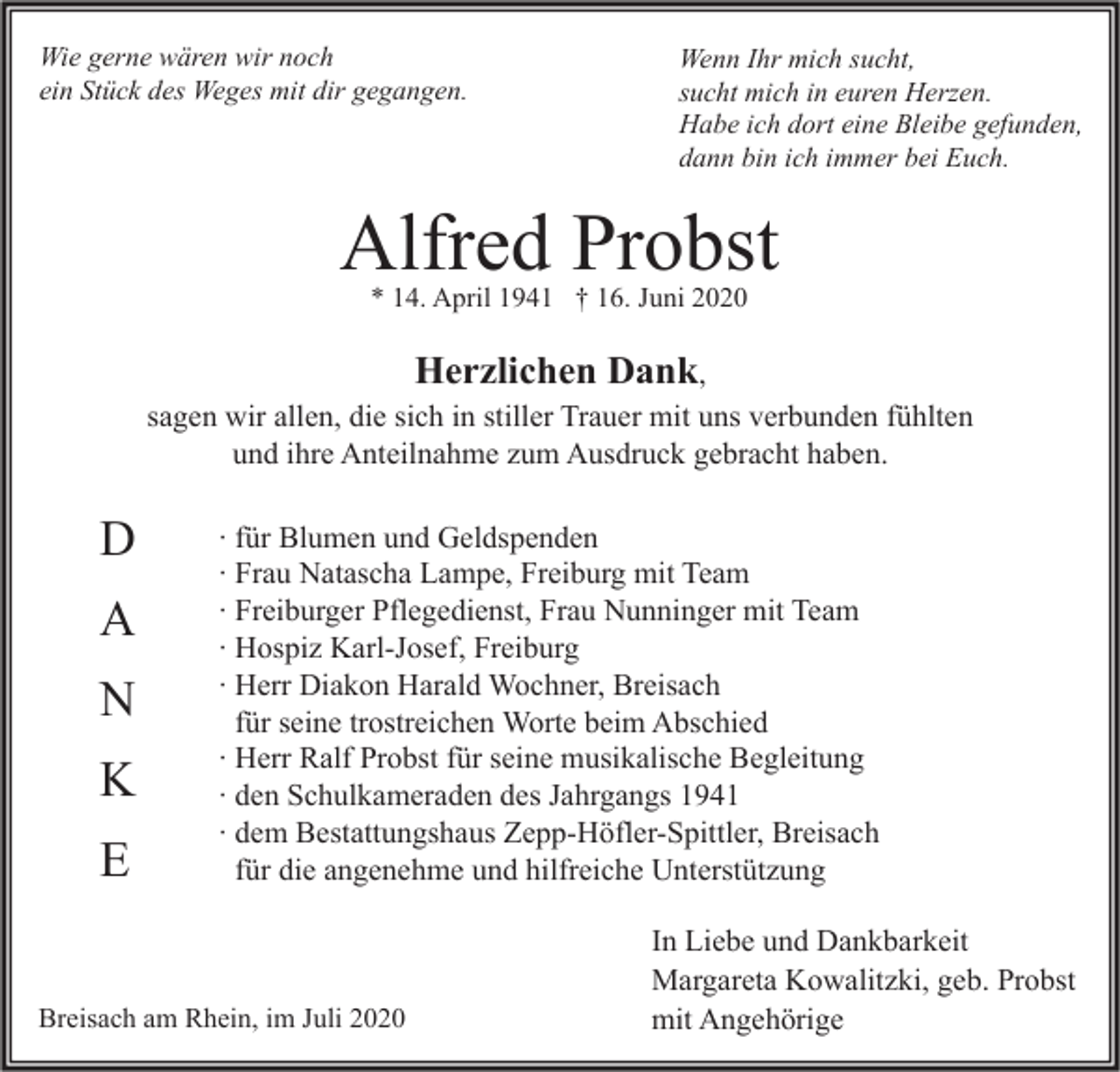 <p>Wie gerne wären wir noch<br />ein Stück des Weges mit dir gegangen.</p><p>Wenn Ihr mich sucht,<br />sucht mich in euren Herzen.<br />Habe ich dort eine Bleibe gefunden,<br />dann bin ich immer bei Euch.</p><p>Alfred Probst<br />* 14. April 1941 † 16. Juni 2020</p><p>Herzlichen Dank,</p><p>sagen wir allen, die sich in stiller Trauer mit uns verbunden fühlten<br />und ihre Anteilnahme zum Ausdruck gebracht haben.</p><p>D<br />A<br />N<br />K<br />E</p><p>∙ für Blumen und Geldspenden<br />∙ Frau Natascha Lampe, Freiburg mit Team<br />∙ Freiburger Pflegedienst, Frau Nunninger mit Team<br />∙ Hospiz Karl-Josef, Freiburg<br />∙ Herr Diakon Harald Wochner, Breisach<br />für seine trostreichen Worte beim Abschied<br />∙ Herr Ralf Probst für seine musikalische Begleitung<br />∙ den Schulkameraden des Jahrgangs 1941<br />∙ dem Bestattungshaus Zepp-Höfler-Spittler, Breisach<br />für die angenehme und hilfreiche Unterstützung</p><p>Breisach am Rhein, im Juli 2020</p><p>In Liebe und Dankbarkeit<br />Margareta Kowalitzki, geb. Probst<br />mit Angehörige</p>