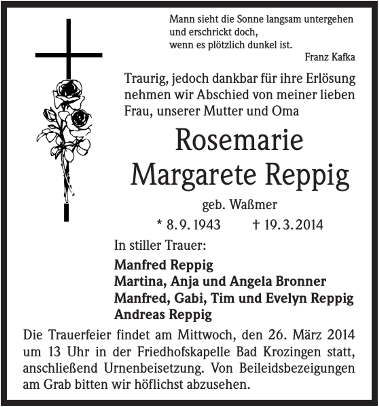 <p>Mann sieht die Sonne langsam untergehen<br />und erschrickt doch,<br />wenn es plötzlich dunkel ist.<br />Franz Kafka</p><p>Traurig, jedoch dankbar für ihre Erlösung<br />nehmen wir Abschied von meiner lieben<br />Frau, unserer Mutter und Oma</p><p>Rosemarie<br />Margarete Reppig<br />geb. Waßmer<br />* 8. 9. 1943<br />† 19. 3. 2014<br />In stiller Trauer:<br />Manfred Reppig<br />Martina, Anja und Angela Bronner<br />Manfred, Gabi, Tim und Evelyn Reppig<br />Andreas Reppig<br />Die Trauerfeier findet am Mittwoch, den 26. März 2014<br />um 13 Uhr in der Friedhofskapelle Bad Krozingen statt,<br />anschließend Urnenbeisetzung. Von Beileidsbezeigungen<br />am Grab bitten wir höflichst abzusehen.</p>