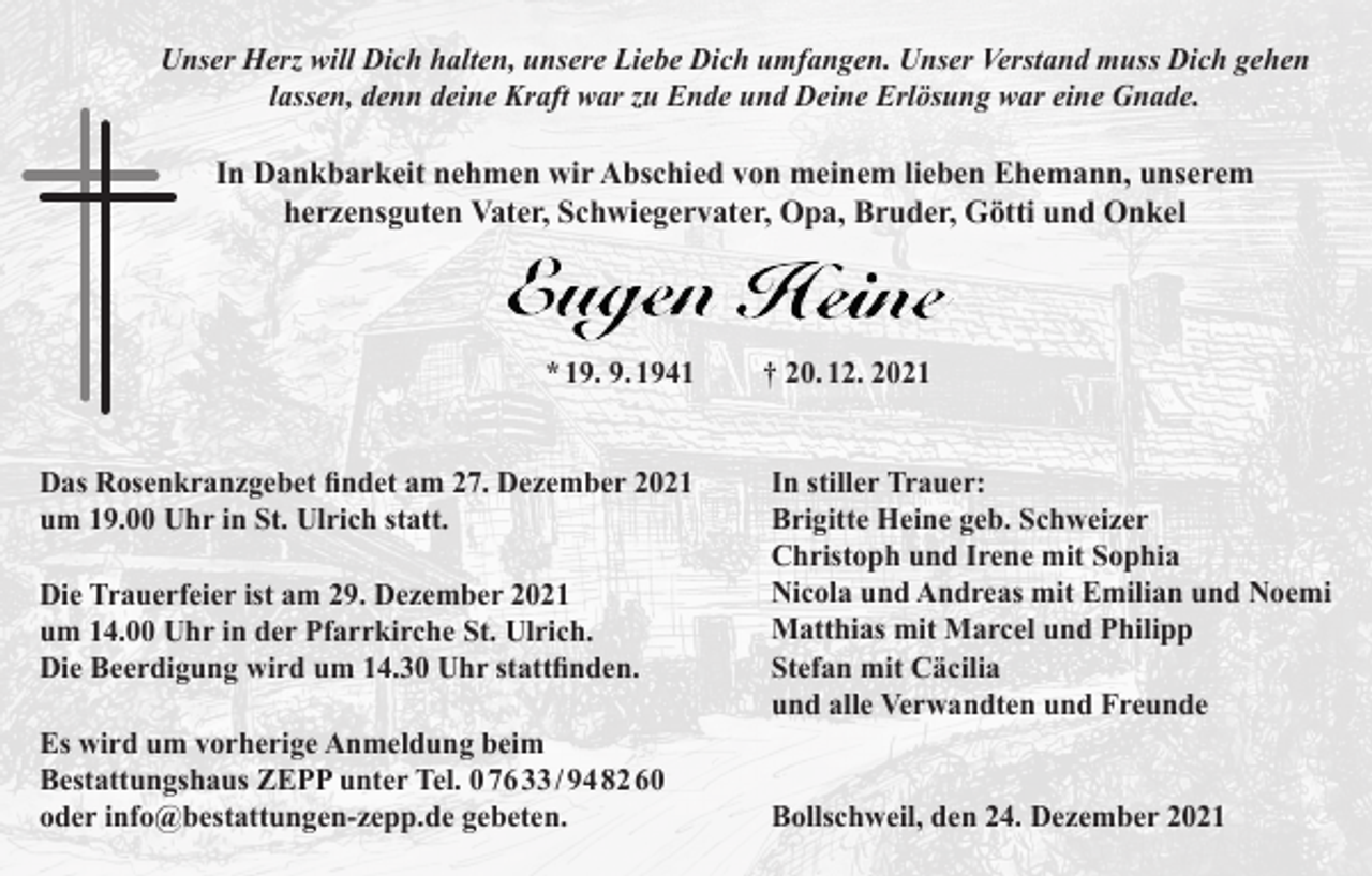 <p>Unser Herz will Dich halten, unsere Liebe Dich umfangen. Unser Verstand muss Dich gehen<br />lassen, denn deine Kraft war zu Ende und Deine Erlösung war eine Gnade.</p><p>In Dankbarkeit nehmen wir Abschied von meinem lieben Ehemann, unserem<br />herzensguten Vater, Schwiegervater, Opa, Bruder, Götti und Onkel</p><p>* 19. 9. 1941<br />Das Rosenkranzgebet findet am 27. Dezember 2021<br />um 19.00 Uhr in St. Ulrich statt.<br />Die Trauerfeier ist am 29. Dezember 2021<br />um 14.00 Uhr in der Pfarrkirche St. Ulrich.<br />Die Beerdigung wird um 14.30 Uhr stattfinden.<br />Es wird um vorherige Anmeldung beim<br />Bestattungshaus ZEPP unter Tel. 0 76 33 / 94 82 60<br />oder info@bestattungen-zepp.de gebeten.</p><p>† 20. 12. 2021<br />In stiller Trauer:<br />Brigitte Heine geb. Schweizer<br />Christoph und Irene mit Sophia<br />Nicola und Andreas mit Emilian und Noemi<br />Matthias mit Marcel und Philipp<br />Stefan mit Cäcilia<br />und alle Verwandten und Freunde<br />Bollschweil, den 24. Dezember 2021</p>