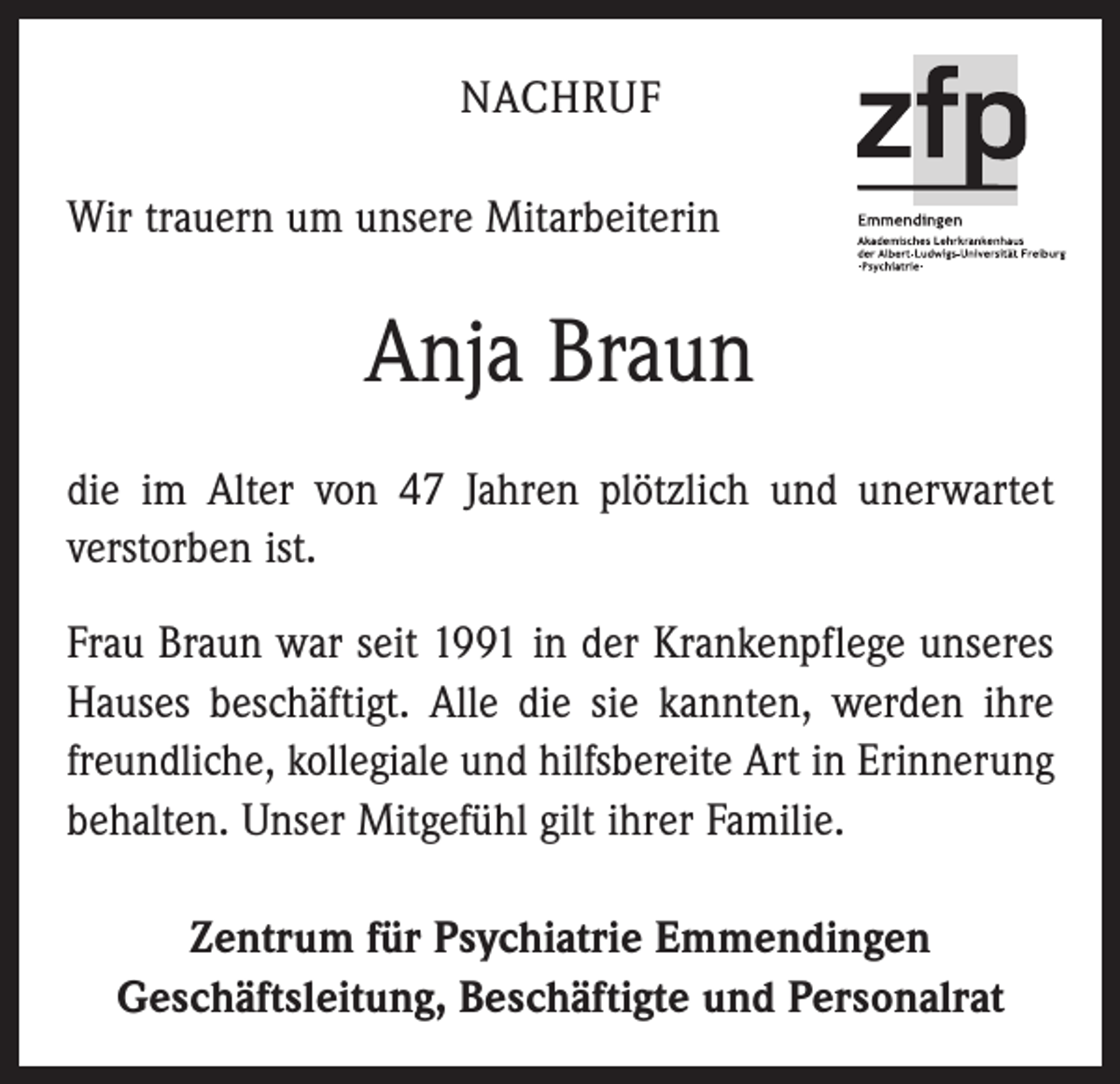 <p>NACHRUF<br />Wir trauern um unsere Mitarbeiterin</p><p>Anja Braun<br />die im Alter von 47 Jahren plötzlich und unerwartet<br />verstorben ist.<br />Frau Braun war seit 1991 in der Krankenpflege unseres<br />Hauses beschäftigt. Alle die sie kannten, werden ihre<br />freundliche, kollegiale und hilfsbereite Art in Erinnerung<br />behalten. Unser Mitgefühl gilt ihrer Familie.<br />Zentrum für Psychiatrie Emmendingen<br />Geschäftsleitung, Beschäftigte und Personalrat</p>